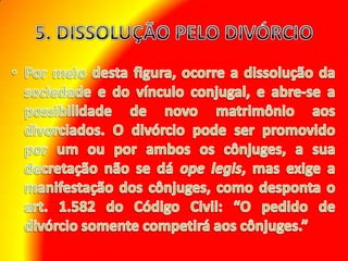 5. DISSOLUÇÃO PELO DIVÓRCIO Por meio desta figura, ocorre a dissolução da sociedade e do vínculo conjugal, e abre-se a possibilidade de novo matrimônio aos divorciados. O divórcio pode ser promovido por um ou por ambos os cônjuges, a sua decretação não se dá opelegis, mas exige a manifestação dos cônjuges, como desponta o art. 1.582 do Código Civil: “O pedido de divórcio somente competirá aos cônjuges.” 