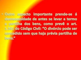Outro aspecto importante prende-se á desnecessidade de antes se levar a termo a partilha dos bens, como prevê o art. 1.581 do Código Civil: “O divórcio pode ser concedido sem que haja prévia partilha de bens.”
