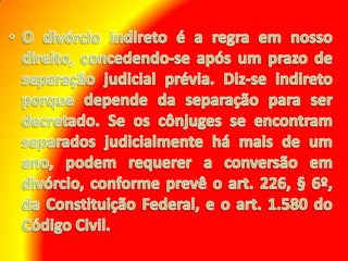 O divórcio indireto é a regra em nosso direito, concedendo-se após um prazo de separação judicial prévia. Diz-se indireto porque depende da separação para ser decretado. Se os cônjuges se encontram separados judicialmente há mais de um ano, podem requerer a conversão em divórcio, conforme prevê o art. 226, § 6º, da Constituição Federal, e o art. 1.580 do Código Civil.