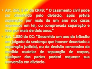 Art. 226, § 6º da CRFB: “ O casamento civil pode ser dissolvido pelo divórcio, após prévia separação por mais de um ano nos casos expressos em lei, ou comprovada separação e fato por mais de dois anos.” Art. 1.580 do CC: “Decorrido um ano do trânsito em julgado da sentença que houver decretado a separação judicial, ou da decisão concessiva da medida cautelar de separação de corpos, qualquer das partes poderá requerer sua conversão em divórcio.