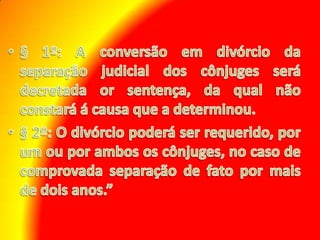 § 1º: A conversão em divórcio da separação judicial dos cônjuges será decretada or sentença, da qual não constará á causa que a determinou. § 2º: O divórcio poderá ser requerido, por um ou por ambos os cônjuges, no caso de comprovada separação de fato por mais de dois anos.” 