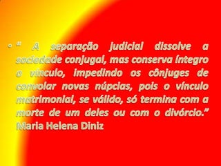 “ A separação judicial dissolve a sociedade conjugal, mas conserva íntegro o vínculo, impedindo os cônjuges de convolar novas núpcias, pois o vínculo matrimonial, se válido, só termina com a morte de um deles ou com o divórcio.”  Maria Helena Diniz