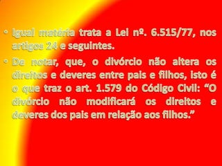 Igual matéria trata a Lei nº. 6.515/77, nos artigos 24 e seguintes. De notar, que, o divórcio não altera os direitos e deveres entre pais e filhos, isto é o que traz o art. 1.579 do Código Civil: “O divórcio não modificará os direitos e deveres dos pais em relação aos filhos.”