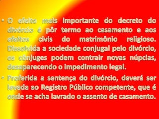 O efeito mais importante do decreto do divórcio é pôr termo ao casamento e aos efeitos civis do matrimônio religioso. Dissolvida a sociedade conjugal pelo divórcio, os cônjuges podem contrair novas núpcias, desaparecendo o impedimento legal. Proferida a sentença do divórcio, deverá ser levada ao Registro Público competente, que é onde se acha lavrado o assento de casamento.