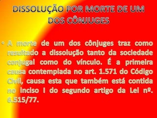 DISSOLUÇÃO POR MORTE DE UM DOS CÔNJUGES A morte de um dos cônjuges traz como resultado a dissolução tanto da sociedade conjugal como do vínculo. É a primeira causa contemplada no art. 1.571 do Código Civil, causa esta que também está contida no inciso I do segundo artigo da Lei nº. 6.515/77. 