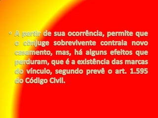 A partir de sua ocorrência, permite que o cônjuge sobrevivente contraia novo casamento, mas, há alguns efeitos que perduram, que é a existência das marcas do vínculo, segundo prevê o art. 1.595 do Código Civil.