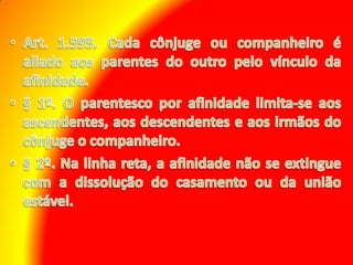Art. 1.595. Cada cônjuge ou companheiro é aliado aos parentes do outro pelo vínculo da afinidade. § 1º. O parentesco por afinidade limita-se aos ascendentes, aos descendentes e aos irmãos do cônjuge o companheiro. § 2º. Na linha reta, a afinidade não se extingue com a dissolução do casamento ou da união estável.