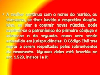 A mulher continua com o nome do marido, ou vice-versa, se tiver havido a respectiva doação. Mas, se vier a contrair novas núpcias, pode suprimir-se o patronímico do primeiro cônjuge e adotar-se o do segundo, como vem sendo entendido em jurisprudências. O Código Civil traz regras a serem respeitadas pelos sobreviventes do casamento. Algumas delas está inserida no art. 1.523, incisos I e II: