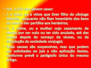 Art. 1.523 não devem casar: I. o viúvo ou a viúva que tiver filho do cônjuge falecido, enquanto não fizer inventário dos bens do casal e der partilha aos herdeiros; II. A viúva, ou a mulher cujo casamento de desfez por ser nulo ou ter sido anulado, até dez meses depois do começo da viuvez, ou da dissolução da sociedade conjugal; Estas causas são suspensivas, mas que podem ser solicitadas ao juiz a não aplicação destas, conforme prevê o parágrafo único do mesmo artigo.