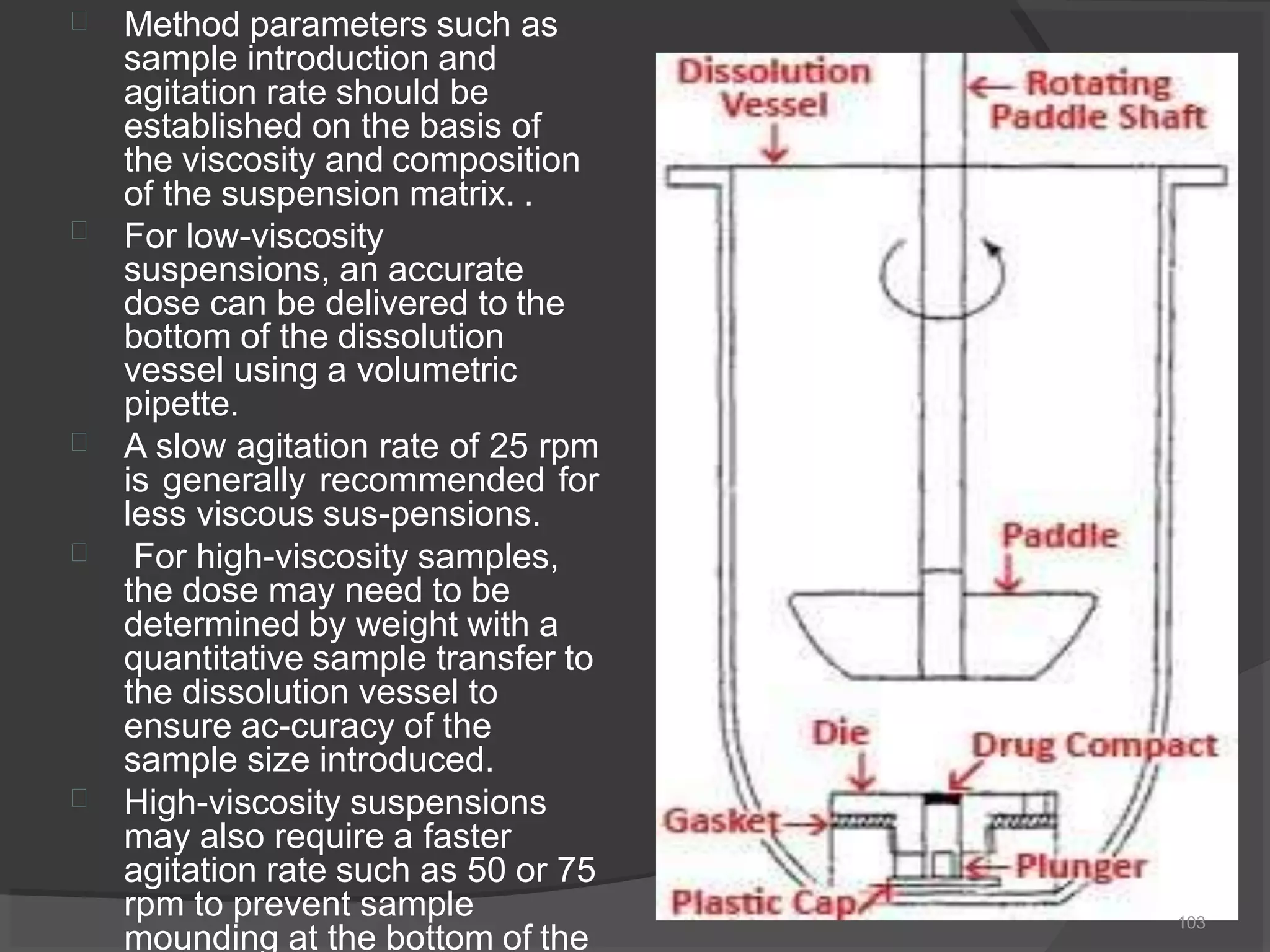 




Method parameters such as
sample introduction and
agitation rate should be
established on the basis of
the viscosity and composition
of the suspension matrix. .
For low-viscosity
suspensions, an accurate
dose can be delivered to the
bottom of the dissolution
vessel using a volumetric
pipette.
A slow agitation rate of 25 rpm
is generally recommended for
less viscous sus-pensions.
For high-viscosity samples,
the dose may need to be
determined by weight with a
quantitative sample transfer to
the dissolution vessel to
ensure ac-curacy of the
sample size introduced.
High-viscosity suspensions
may also require a faster
agitation rate such as 50 or 75
rpm to prevent sample
mounding at the bottom of the
103
 