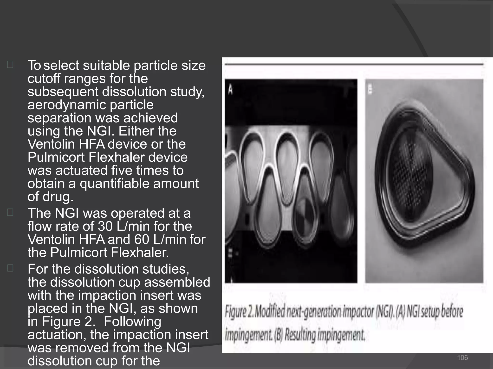 


To select suitable particle size
cutoff ranges for the
subsequent dissolution study,
aerodynamic particle
separation was achieved
using the NGI. Either the
Ventolin HFA device or the
Pulmicort Flexhaler device
was actuated five times to
obtain a quantifiable amount
of drug.
The NGI was operated at a
flow rate of 30 L/min for the
Ventolin HFA and 60 L/min for
the Pulmicort Flexhaler.
For the dissolution studies,
the dissolution cup assembled
with the impaction insert was
placed in the NGI, as shown
in Figure 2. Following
actuation, the impaction insert
was removed from the NGI
dissolution cup for the 106
 