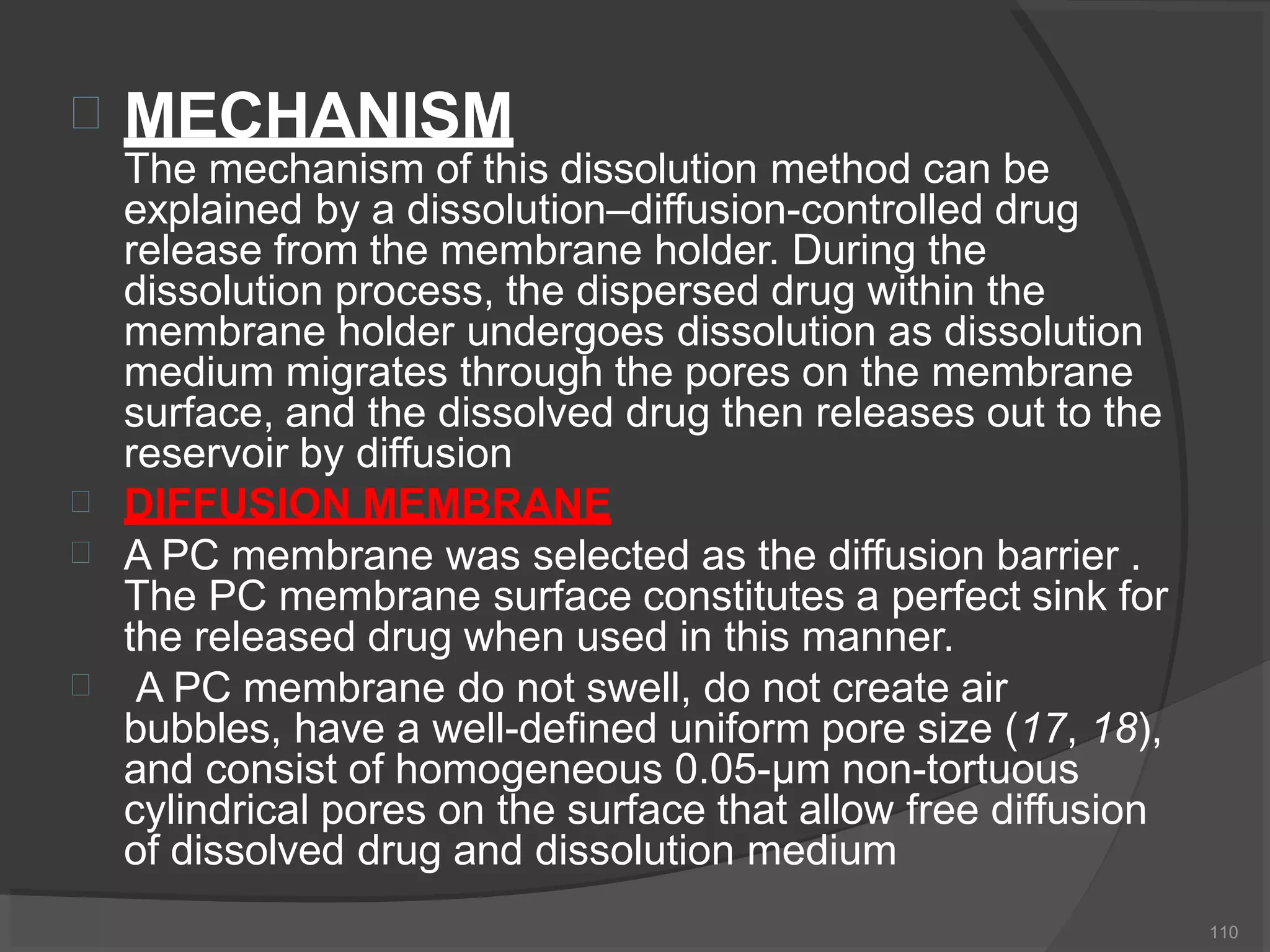  MECHANISM
110
The mechanism of this dissolution method can be
explained by a dissolution–diffusion-controlled drug
release from the membrane holder. During the
dissolution process, the dispersed drug within the
membrane holder undergoes dissolution as dissolution
medium migrates through the pores on the membrane
surface, and the dissolved drug then releases out to the
reservoir by diffusion



DIFFUSION MEMBRANE
A PC membrane was selected as the diffusion barrier .
The PC membrane surface constitutes a perfect sink for
the released drug when used in this manner.
A PC membrane do not swell, do not create air
bubbles, have a well-defined uniform pore size (17, 18),
and consist of homogeneous 0.05-μm non-tortuous
cylindrical pores on the surface that allow free diffusion
of dissolved drug and dissolution medium
 