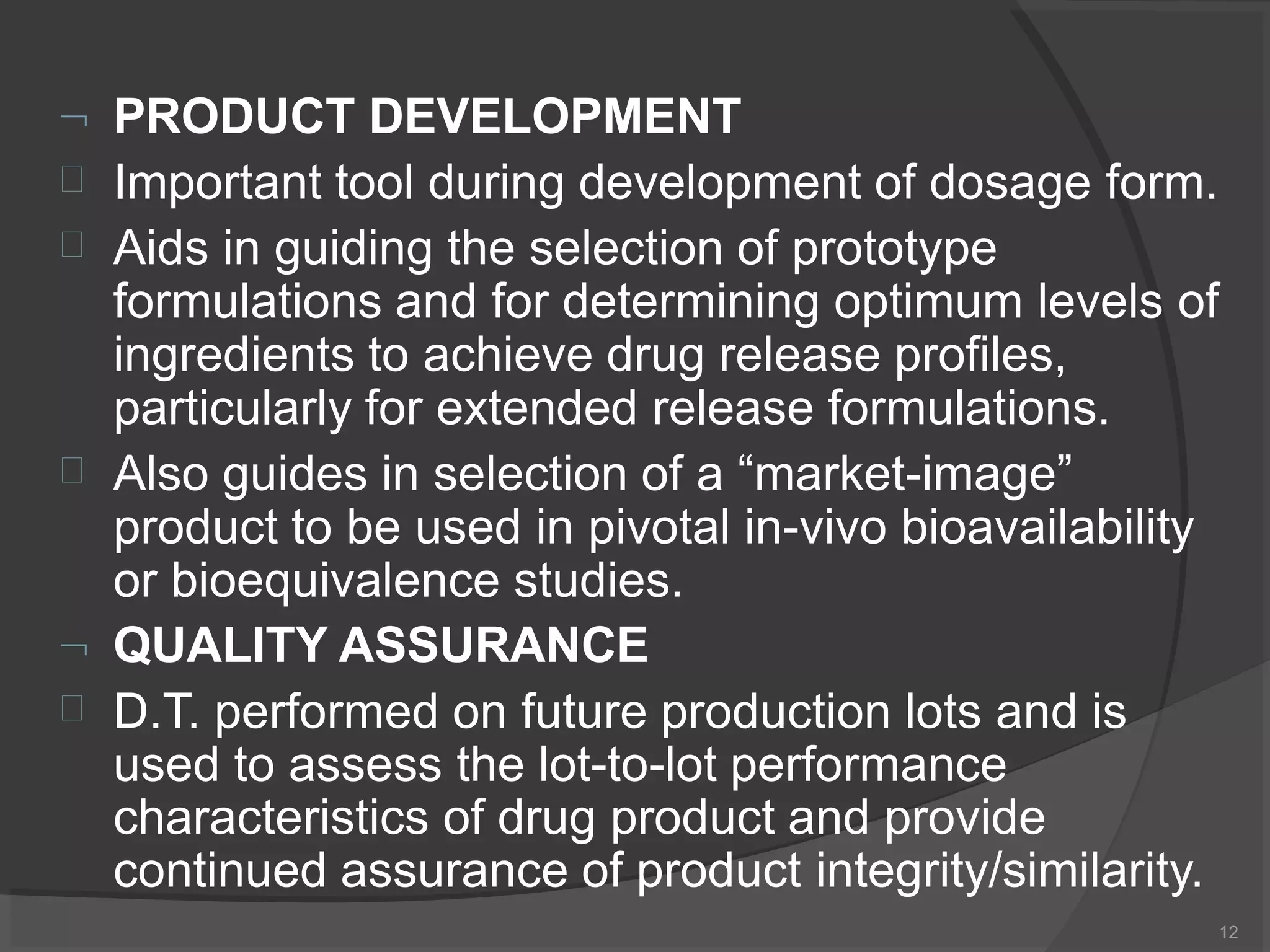  PRODUCT DEVELOPMENT
12



Important tool during development of dosage form.
Aids in guiding the selection of prototype
formulations and for determining optimum levels of
ingredients to achieve drug release profiles,
particularly for extended release formulations.
Also guides in selection of a “market-image”
product to be used in pivotal in-vivo bioavailability
or bioequivalence studies.
 QUALITY ASSURANCE
 D.T. performed on future production lots and is
used to assess the lot-to-lot performance
characteristics of drug product and provide
continued assurance of product integrity/similarity.
 