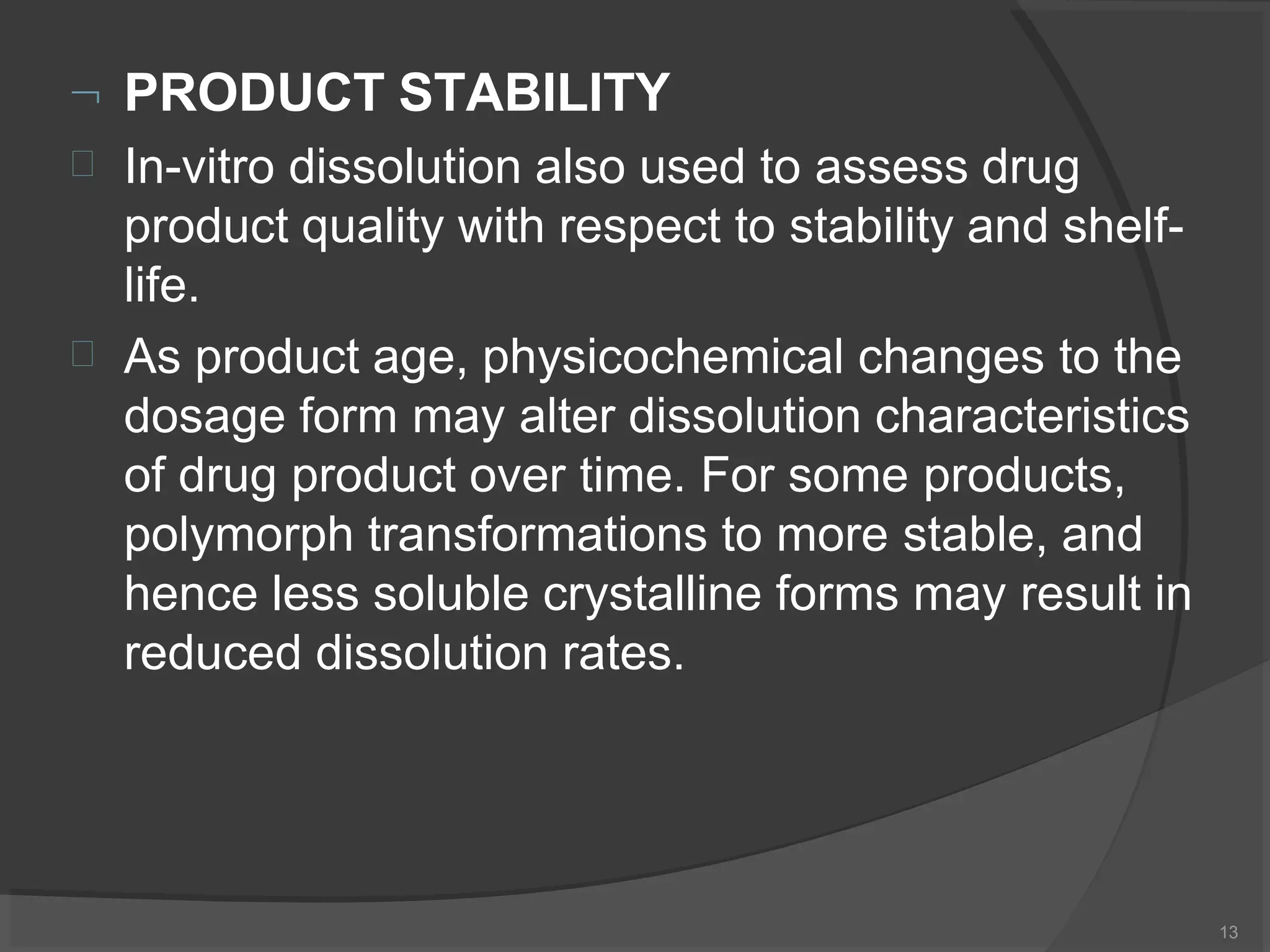  PRODUCT STABILITY
13


In-vitro dissolution also used to assess drug
product quality with respect to stability and shelf-
life.
As product age, physicochemical changes to the
dosage form may alter dissolution characteristics
of drug product over time. For some products,
polymorph transformations to more stable, and
hence less soluble crystalline forms may result in
reduced dissolution rates.
 