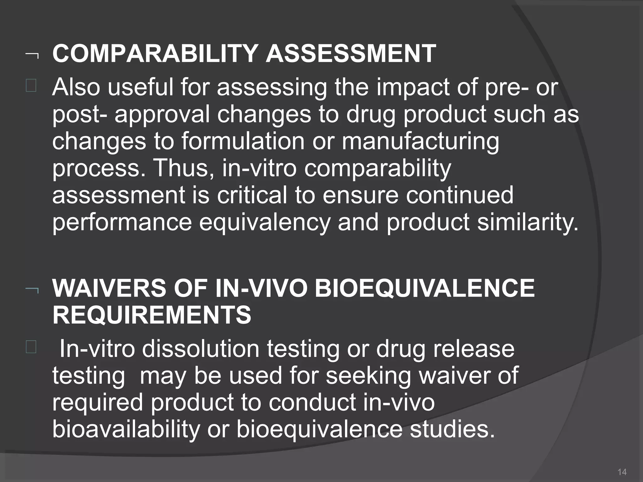  COMPARABILITY ASSESSMENT
14
 Also useful for assessing the impact of pre- or
post- approval changes to drug product such as
changes to formulation or manufacturing
process. Thus, in-vitro comparability
assessment is critical to ensure continued
performance equivalency and product similarity.
 WAIVERS OF IN-VIVO BIOEQUIVALENCE
REQUIREMENTS
 In-vitro dissolution testing or drug release
testing may be used for seeking waiver of
required product to conduct in-vivo
bioavailability or bioequivalence studies.
 