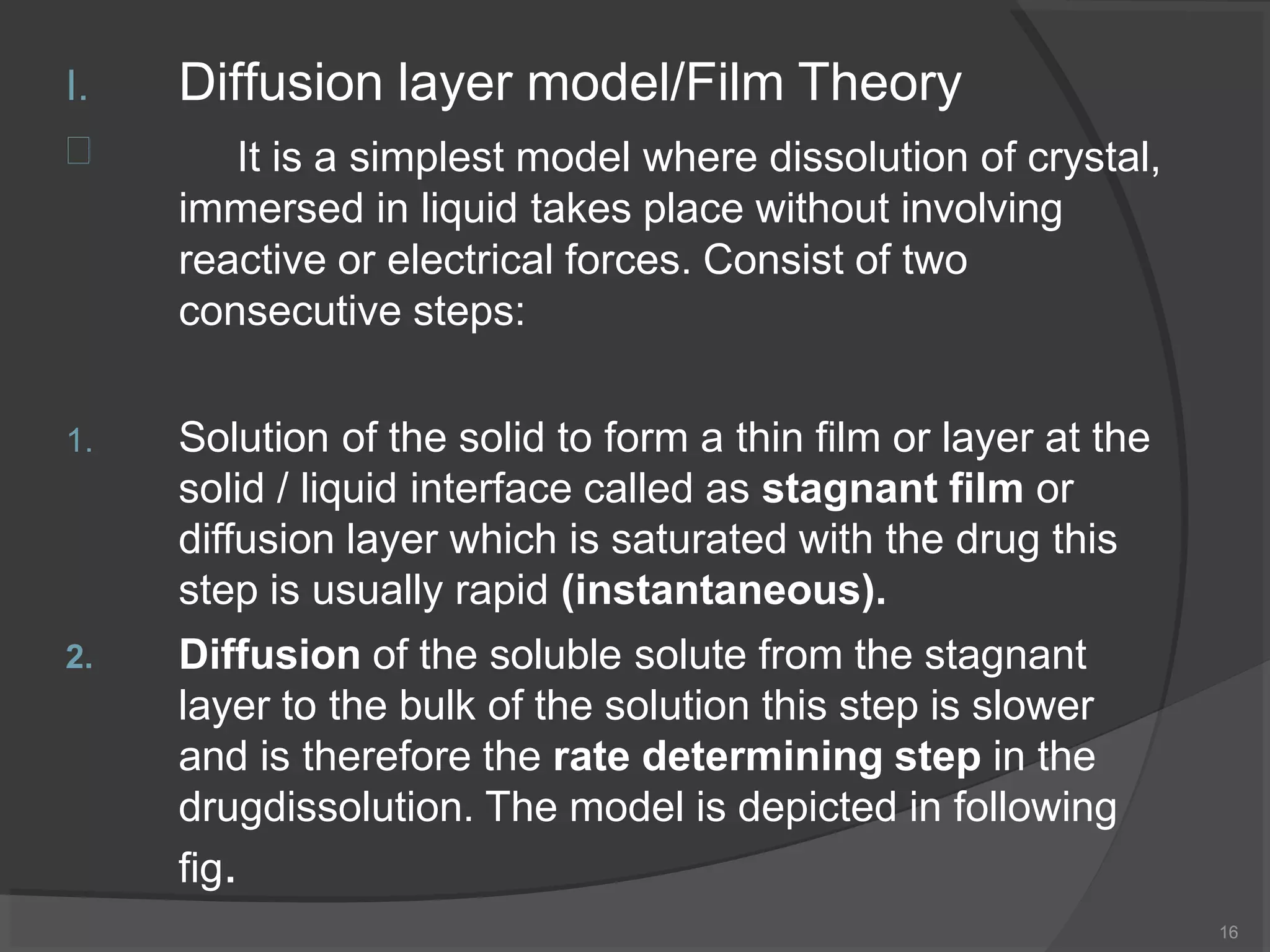 I. Diffusion layer model/Film Theory
16
 It is a simplest model where dissolution of crystal,
immersed in liquid takes place without involving
reactive or electrical forces. Consist of two
consecutive steps:
1.
2.
Solution of the solid to form a thin film or layer at the
solid / liquid interface called as stagnant film or
diffusion layer which is saturated with the drug this
step is usually rapid (instantaneous).
Diffusion of the soluble solute from the stagnant
layer to the bulk of the solution this step is slower
and is therefore the rate determining step in the
drugdissolution. The model is depicted in following
fig.
 