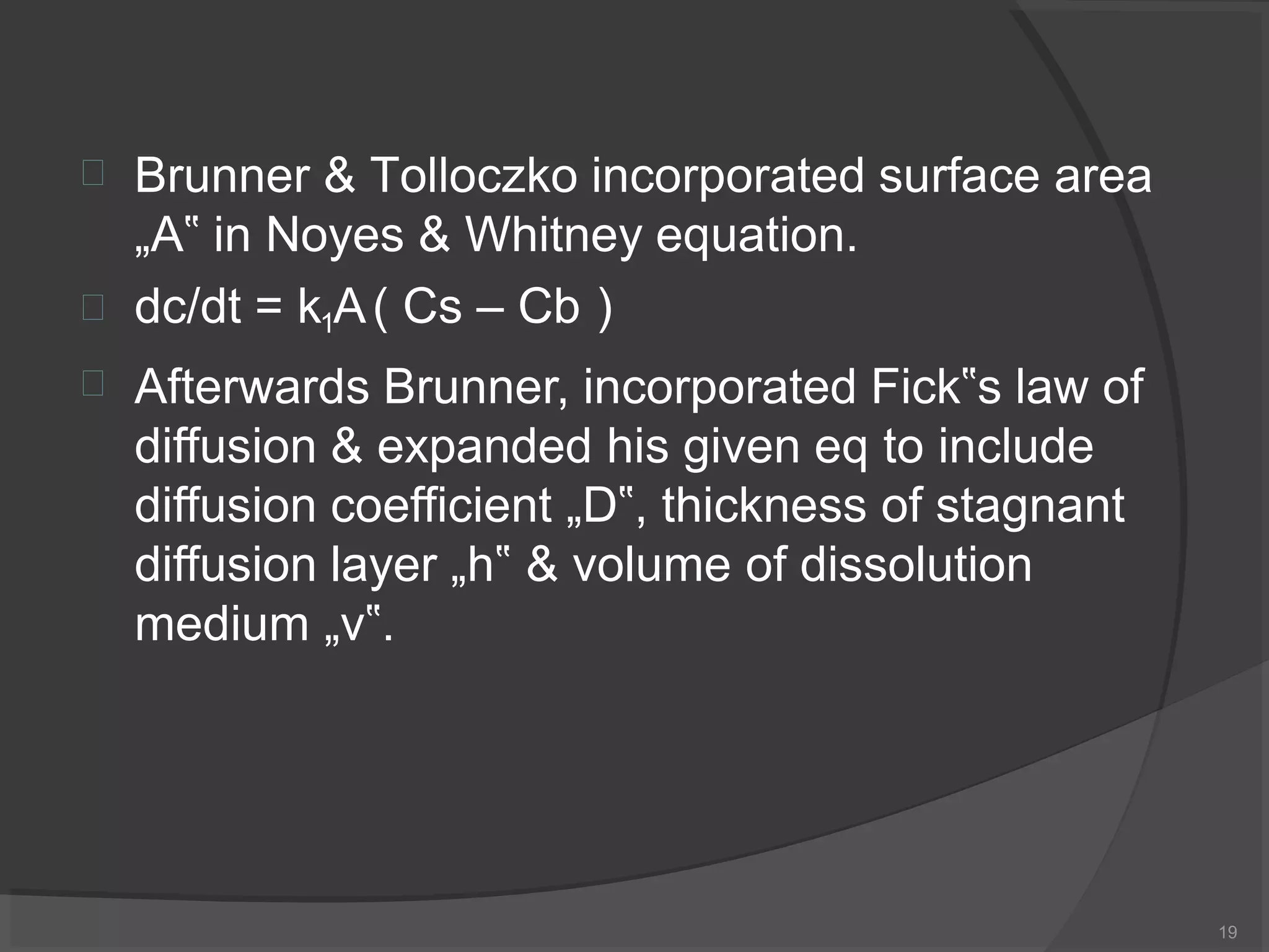 
19
Brunner & Tolloczko incorporated surface area
„A‟ in Noyes & Whitney equation.


dc/dt = k1A( Cs – Cb )
Afterwards Brunner, incorporated Fick‟s law of
diffusion & expanded his given eq to include
diffusion coefficient „D‟, thickness of stagnant
diffusion layer „h‟ & volume of dissolution
medium „v‟.
 
