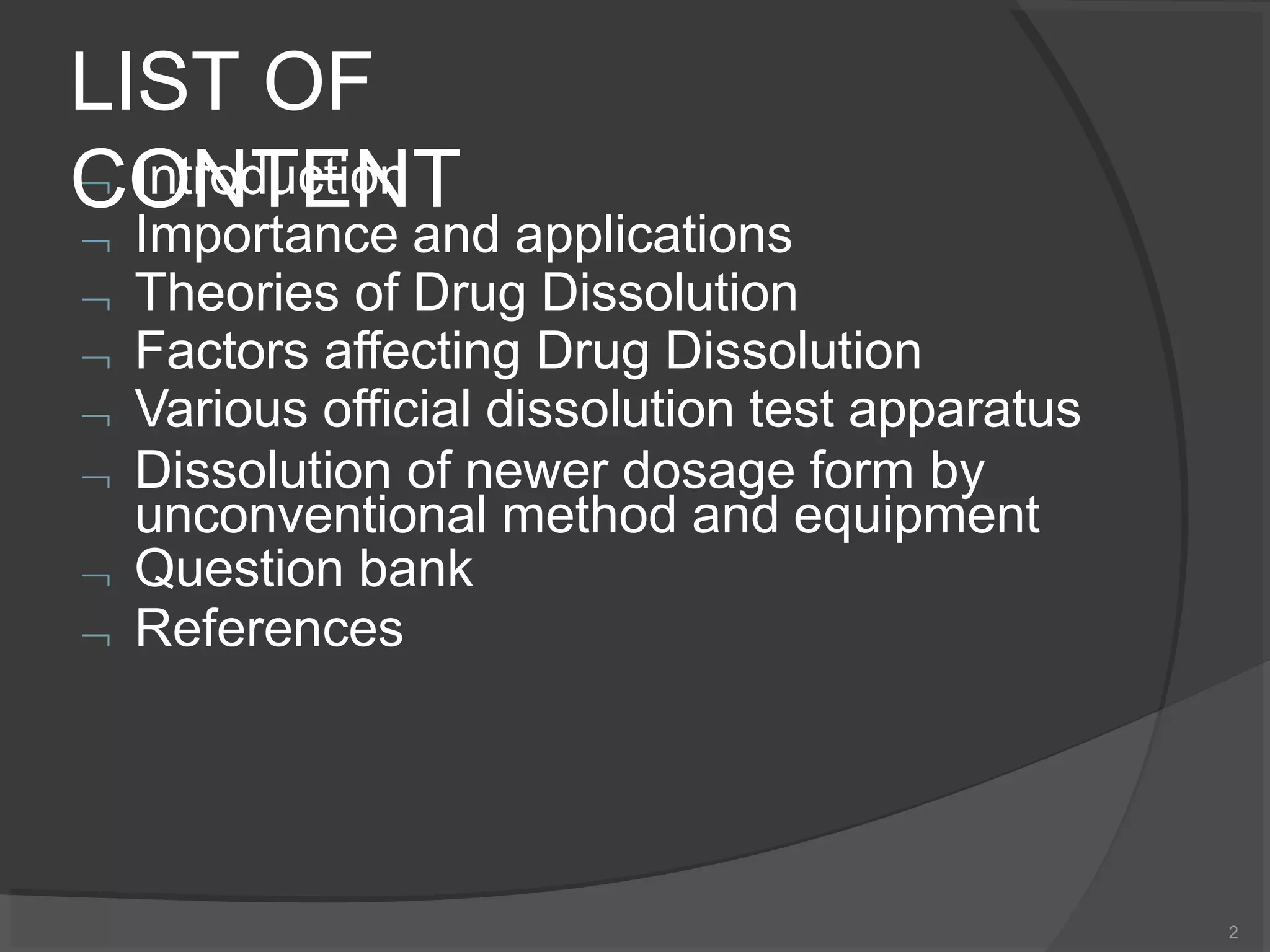 LIST OF
CONTENT
2
 Introduction
 Importance and applications
 Theories of Drug Dissolution
 Factors affecting Drug Dissolution
 Various official dissolution test apparatus
 Dissolution of newer dosage form by
unconventional method and equipment
 Question bank
 References
 