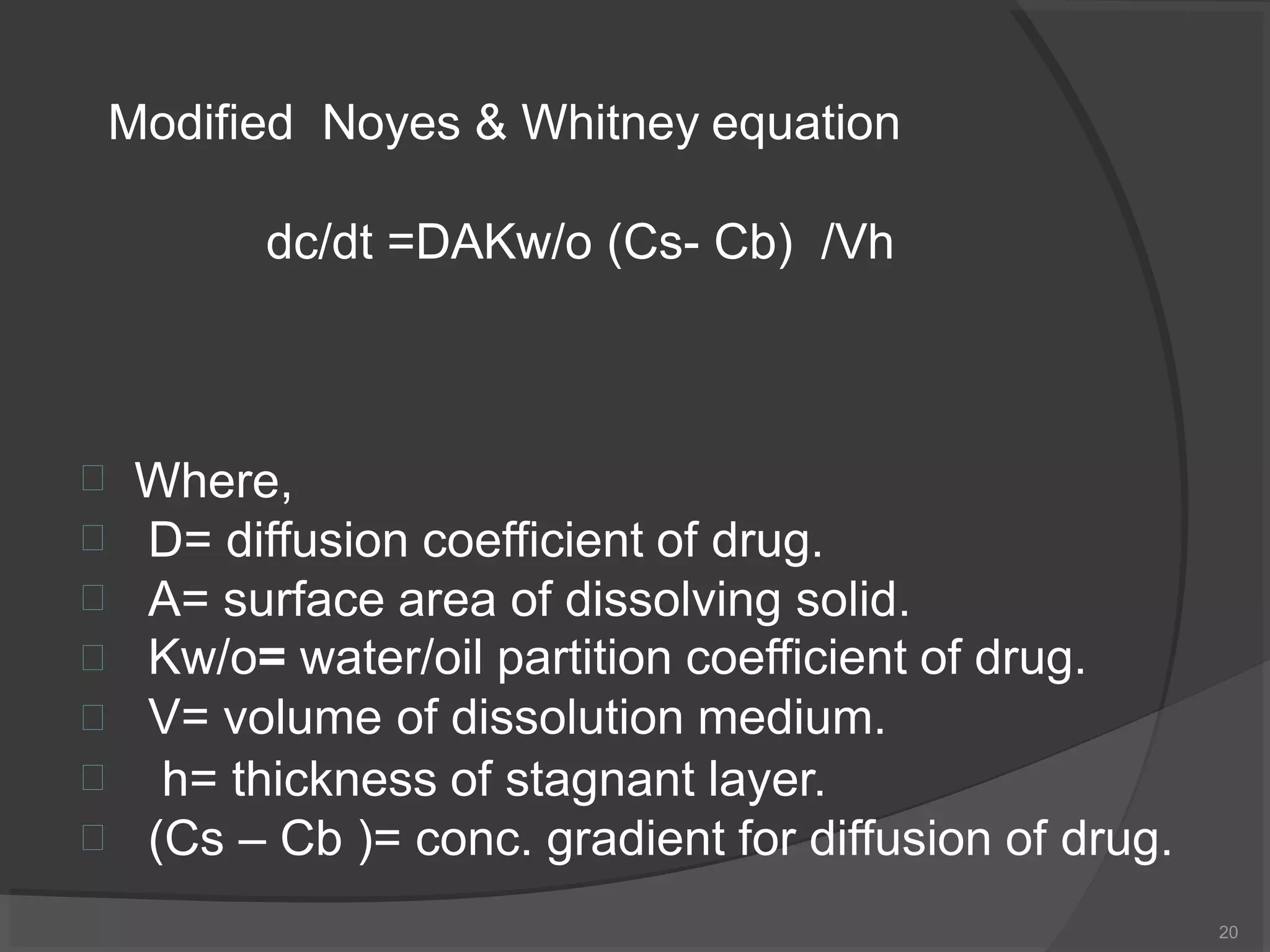 dc/dt =DAKw/o (Cs- Cb) /Vh
20







Where,
D= diffusion coefficient of drug.
A= surface area of dissolving solid.
Kw/o= water/oil partition coefficient of drug.
V= volume of dissolution medium.
h= thickness of stagnant layer.
(Cs – Cb )= conc. gradient for diffusion of drug.
Modified Noyes & Whitney equation
 