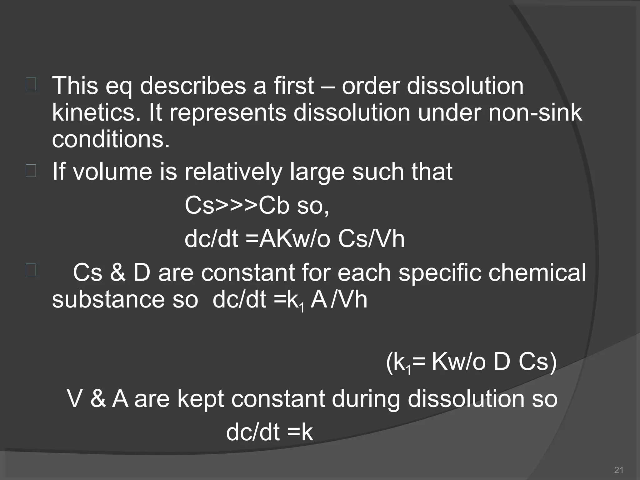 
21

This eq describes a first – order dissolution
kinetics. It represents dissolution under non-sink
conditions.
If volume is relatively large such that

Cs>>>Cb so,
dc/dt =AKw/o Cs/Vh
Cs & D are constant for each specific chemical
substance so dc/dt =k1 A/Vh
(k1= Kw/o D Cs)
V & A are kept constant during dissolution so
dc/dt =k
 