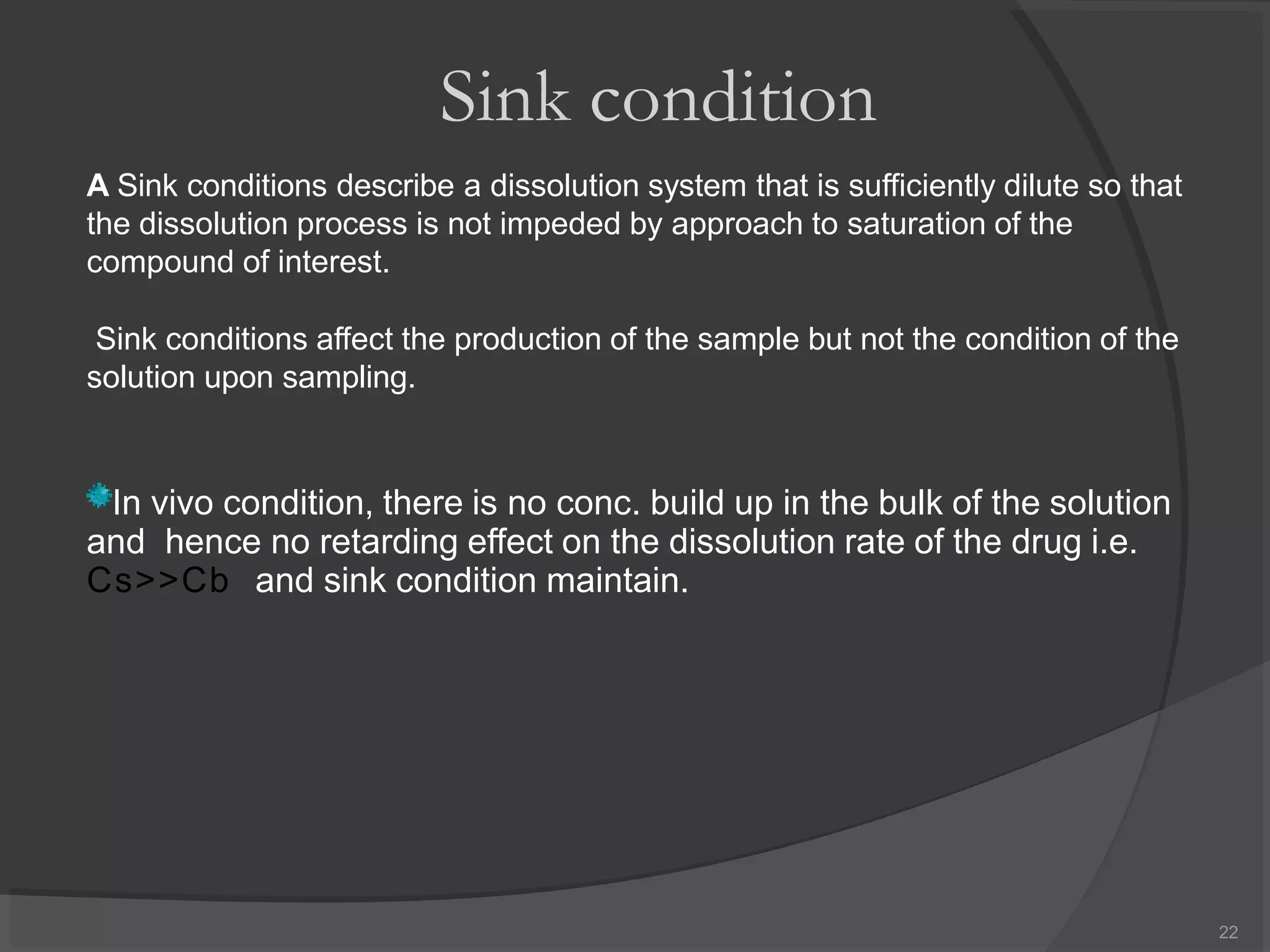 Sink condition
A Sink conditions describe a dissolution system that is sufficiently dilute so that
the dissolution process is not impeded by approach to saturation of the
compound of interest.
Sink conditions affect the production of the sample but not the condition of the
solution upon sampling.
In vivo condition, there is no conc. build up in the bulk of the solution
and hence no retarding effect on the dissolution rate of the drug i.e.
Cs>>Cb and sink condition maintain.
22
 