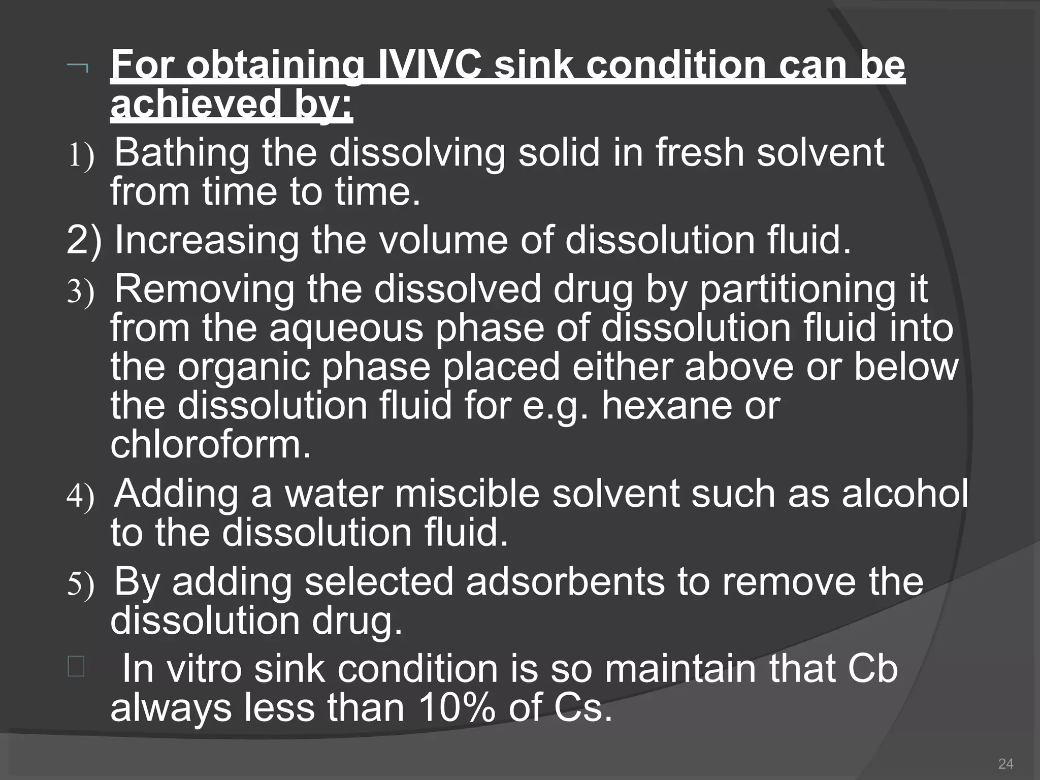  For obtaining IVIVC sink condition can be
achieved by:
24
1) Bathing the dissolving solid in fresh solvent
from time to time.
2) Increasing the volume of dissolution fluid.
3) Removing the dissolved drug by partitioning it
from the aqueous phase of dissolution fluid into
the organic phase placed either above or below
the dissolution fluid for e.g. hexane or
chloroform.
4) Adding a water miscible solvent such as alcohol
to the dissolution fluid.
5) By adding selected adsorbents to remove the
dissolution drug.
 In vitro sink condition is so maintain that Cb
always less than 10% of Cs.
 