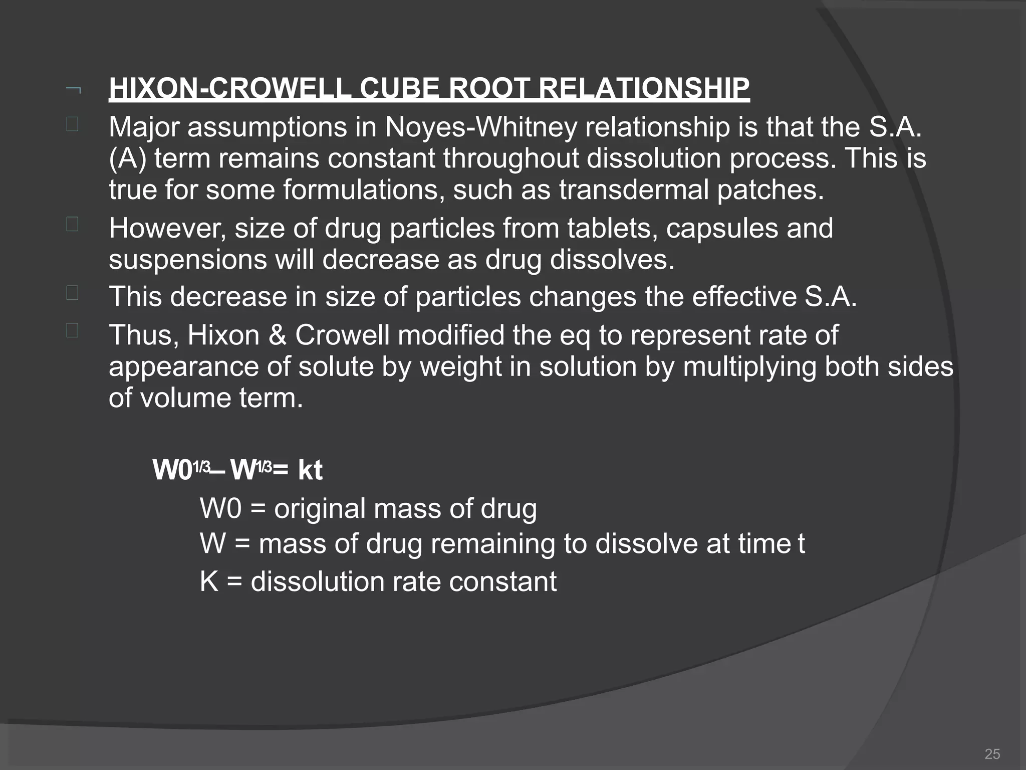

25
HIXON-CROWELL CUBE ROOT RELATIONSHIP
Major assumptions in Noyes-Whitney relationship is that the S.A.



(A) term remains constant throughout dissolution process. This is
true for some formulations, such as transdermal patches.
However, size of drug particles from tablets, capsules and
suspensions will decrease as drug dissolves.
This decrease in size of particles changes the effective S.A.
Thus, Hixon & Crowell modified the eq to represent rate of
appearance of solute by weight in solution by multiplying both sides
of volume term.
W01/3– W1/3= kt
W0 = original mass of drug
W = mass of drug remaining to dissolve at time t
K = dissolution rate constant
 