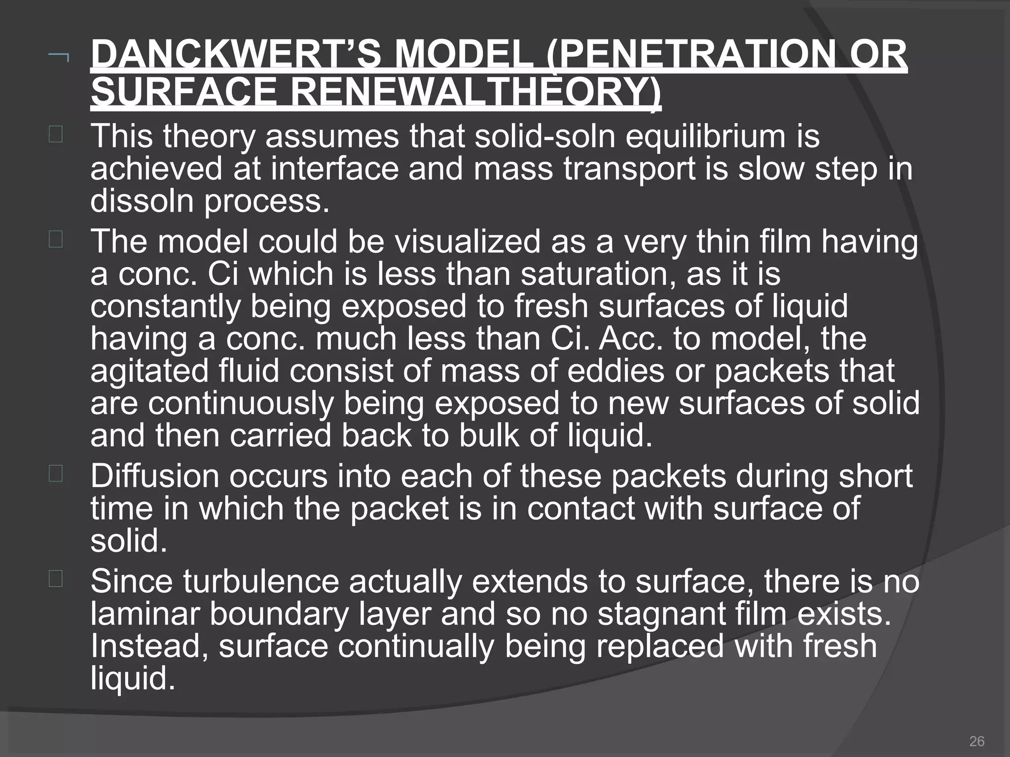  DANCKWERT’S MODEL (PENETRATION OR
SURFACE RENEWALTHEORY)
26




This theory assumes that solid-soln equilibrium is
achieved at interface and mass transport is slow step in
dissoln process.
The model could be visualized as a very thin film having
a conc. Ci which is less than saturation, as it is
constantly being exposed to fresh surfaces of liquid
having a conc. much less than Ci. Acc. to model, the
agitated fluid consist of mass of eddies or packets that
are continuously being exposed to new surfaces of solid
and then carried back to bulk of liquid.
Diffusion occurs into each of these packets during short
time in which the packet is in contact with surface of
solid.
Since turbulence actually extends to surface, there is no
laminar boundary layer and so no stagnant film exists.
Instead, surface continually being replaced with fresh
liquid.
 
