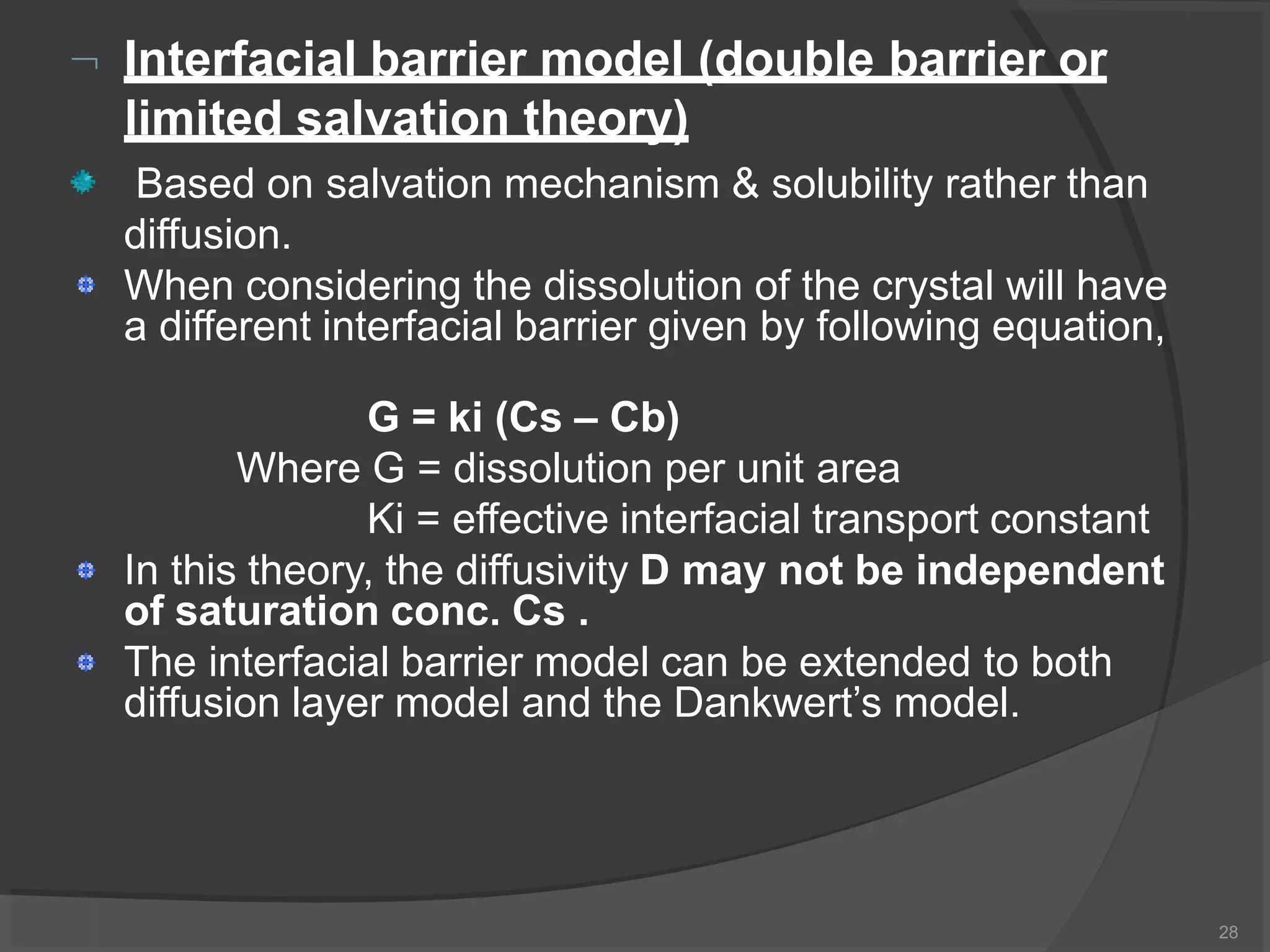  Interfacial barrier model (double barrier or
limited salvation theory)
Based on salvation mechanism & solubility rather than
diffusion.
When considering the dissolution of the crystal will have
a different interfacial barrier given by following equation,
G = ki (Cs – Cb)
Where G = dissolution per unit area
Ki = effective interfacial transport constant
In this theory, the diffusivity D may not be independent
of saturation conc. Cs .
The interfacial barrier model can be extended to both
diffusion layer model and the Dankwert’s model.
28
 
