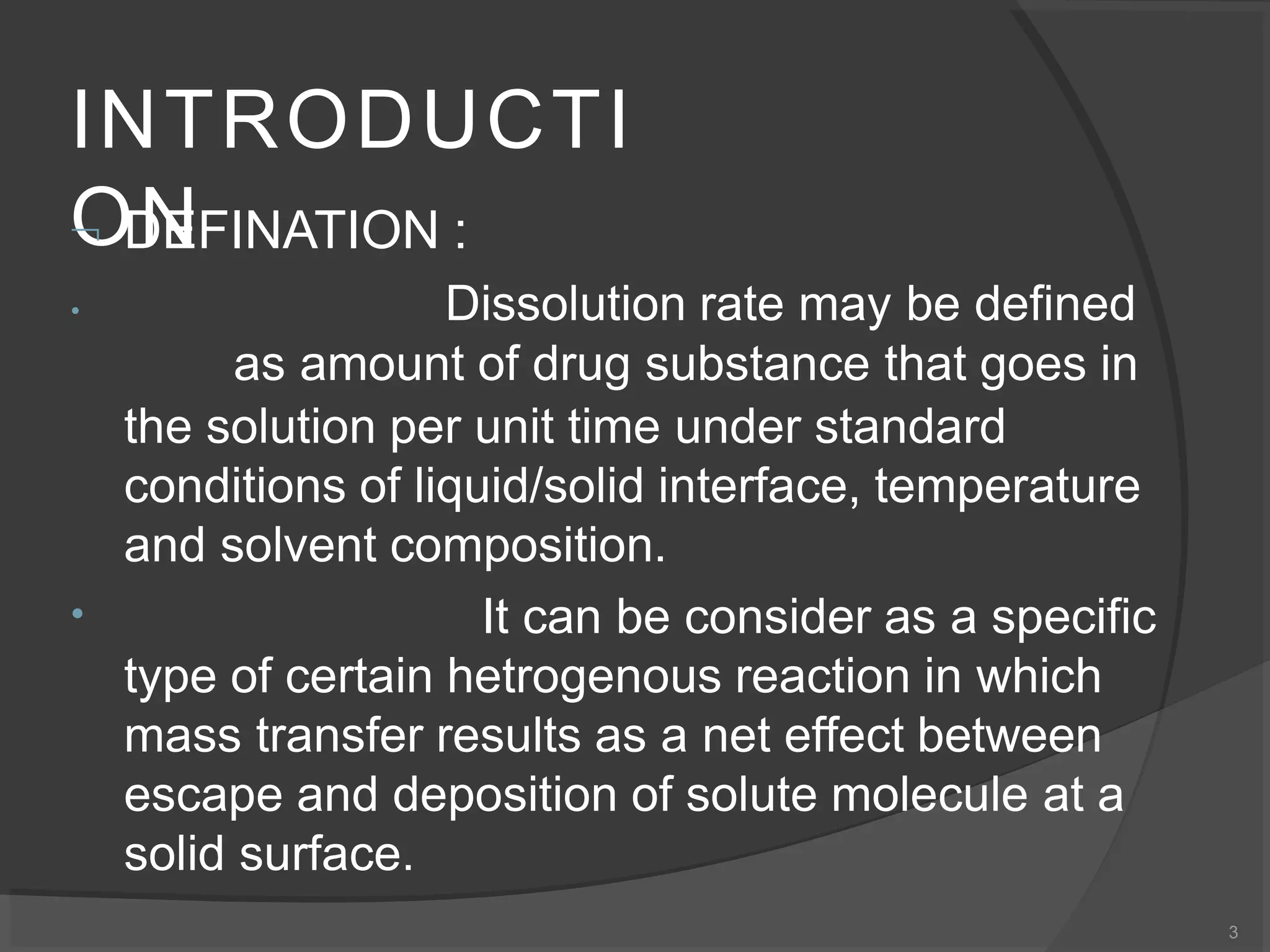 INTRODUCTI
ON
3
 DEFINATION :
•
• Dissolution rate may be defined
as amount of drug substance that goes in
the solution per unit time under standard
conditions of liquid/solid interface, temperature
and solvent composition.
It can be consider as a specific
type of certain hetrogenous reaction in which
mass transfer results as a net effect between
escape and deposition of solute molecule at a
solid surface.
 