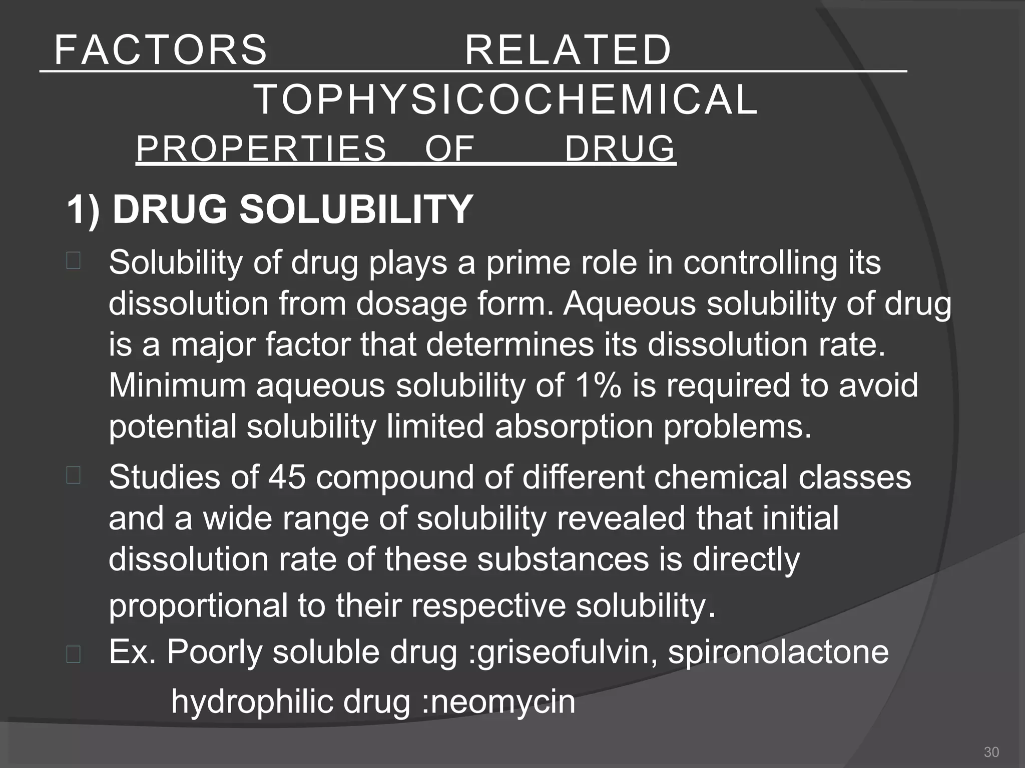 FACTORS RELATED
TOPHYSICOCHEMICAL
PROPERTIES OF DRUG
30
1) DRUG SOLUBILITY



Solubility of drug plays a prime role in controlling its
dissolution from dosage form. Aqueous solubility of drug
is a major factor that determines its dissolution rate.
Minimum aqueous solubility of 1% is required to avoid
potential solubility limited absorption problems.
Studies of 45 compound of different chemical classes
and a wide range of solubility revealed that initial
dissolution rate of these substances is directly
proportional to their respective solubility.
Ex. Poorly soluble drug :griseofulvin, spironolactone
hydrophilic drug :neomycin
 