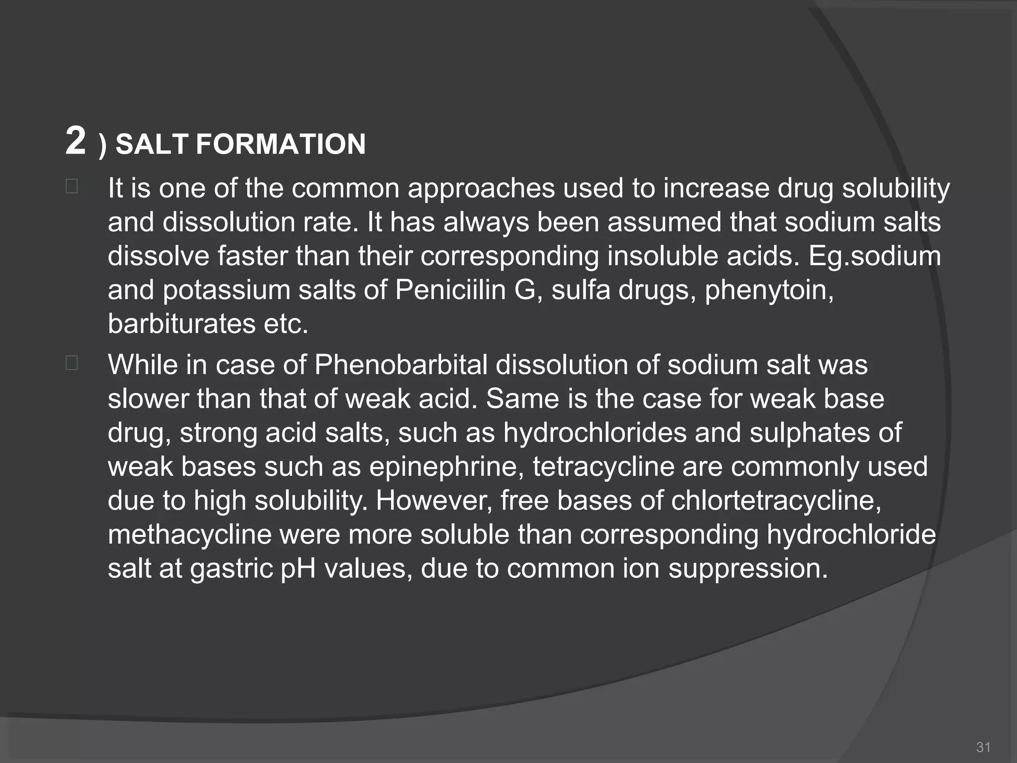 2 ) SALT FORMATION
31


It is one of the common approaches used to increase drug solubility
and dissolution rate. It has always been assumed that sodium salts
dissolve faster than their corresponding insoluble acids. Eg.sodium
and potassium salts of Peniciilin G, sulfa drugs, phenytoin,
barbiturates etc.
While in case of Phenobarbital dissolution of sodium salt was
slower than that of weak acid. Same is the case for weak base
drug, strong acid salts, such as hydrochlorides and sulphates of
weak bases such as epinephrine, tetracycline are commonly used
due to high solubility. However, free bases of chlortetracycline,
methacycline were more soluble than corresponding hydrochloride
salt at gastric pH values, due to common ion suppression.
 