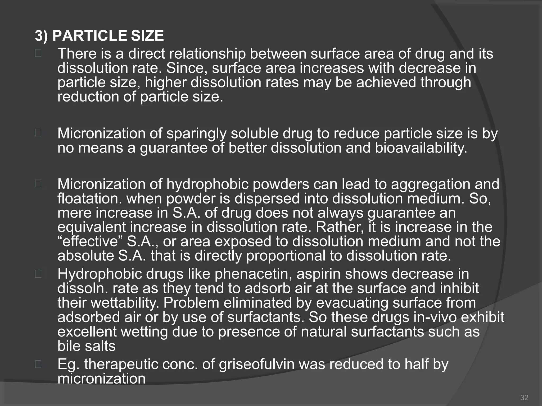 3) PARTICLE SIZE
32
 There is a direct relationship between surface area of drug and its
dissolution rate. Since, surface area increases with decrease in
particle size, higher dissolution rates may be achieved through
reduction of particle size.
 Micronization of sparingly soluble drug to reduce particle size is by
no means a guarantee of better dissolution and bioavailability.



Micronization of hydrophobic powders can lead to aggregation and
floatation. when powder is dispersed into dissolution medium. So,
mere increase in S.A. of drug does not always guarantee an
equivalent increase in dissolution rate. Rather, it is increase in the
“effective” S.A., or area exposed to dissolution medium and not the
absolute S.A. that is directly proportional to dissolution rate.
Hydrophobic drugs like phenacetin, aspirin shows decrease in
dissoln. rate as they tend to adsorb air at the surface and inhibit
their wettability. Problem eliminated by evacuating surface from
adsorbed air or by use of surfactants. So these drugs in-vivo exhibit
excellent wetting due to presence of natural surfactants such as
bile salts
Eg. therapeutic conc. of griseofulvin was reduced to half by
micronization
 
