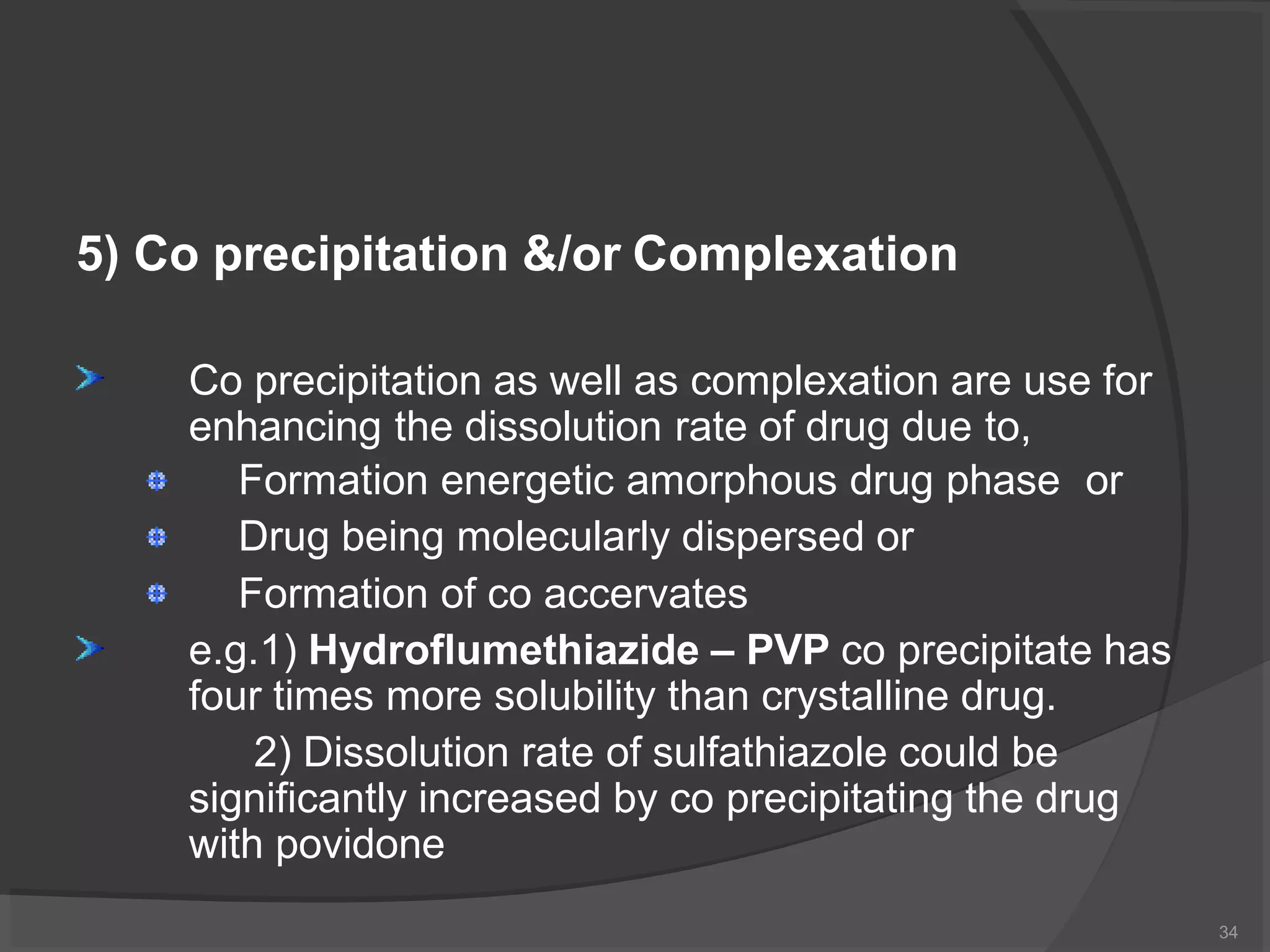 5) Co precipitation &/or Complexation
Co precipitation as well as complexation are use for
enhancing the dissolution rate of drug due to,
Formation energetic amorphous drug phase or
Drug being molecularly dispersed or
Formation of co accervates
e.g.1) Hydroflumethiazide – PVP co precipitate has
four times more solubility than crystalline drug.
2) Dissolution rate of sulfathiazole could be
significantly increased by co precipitating the drug
with povidone
34
 