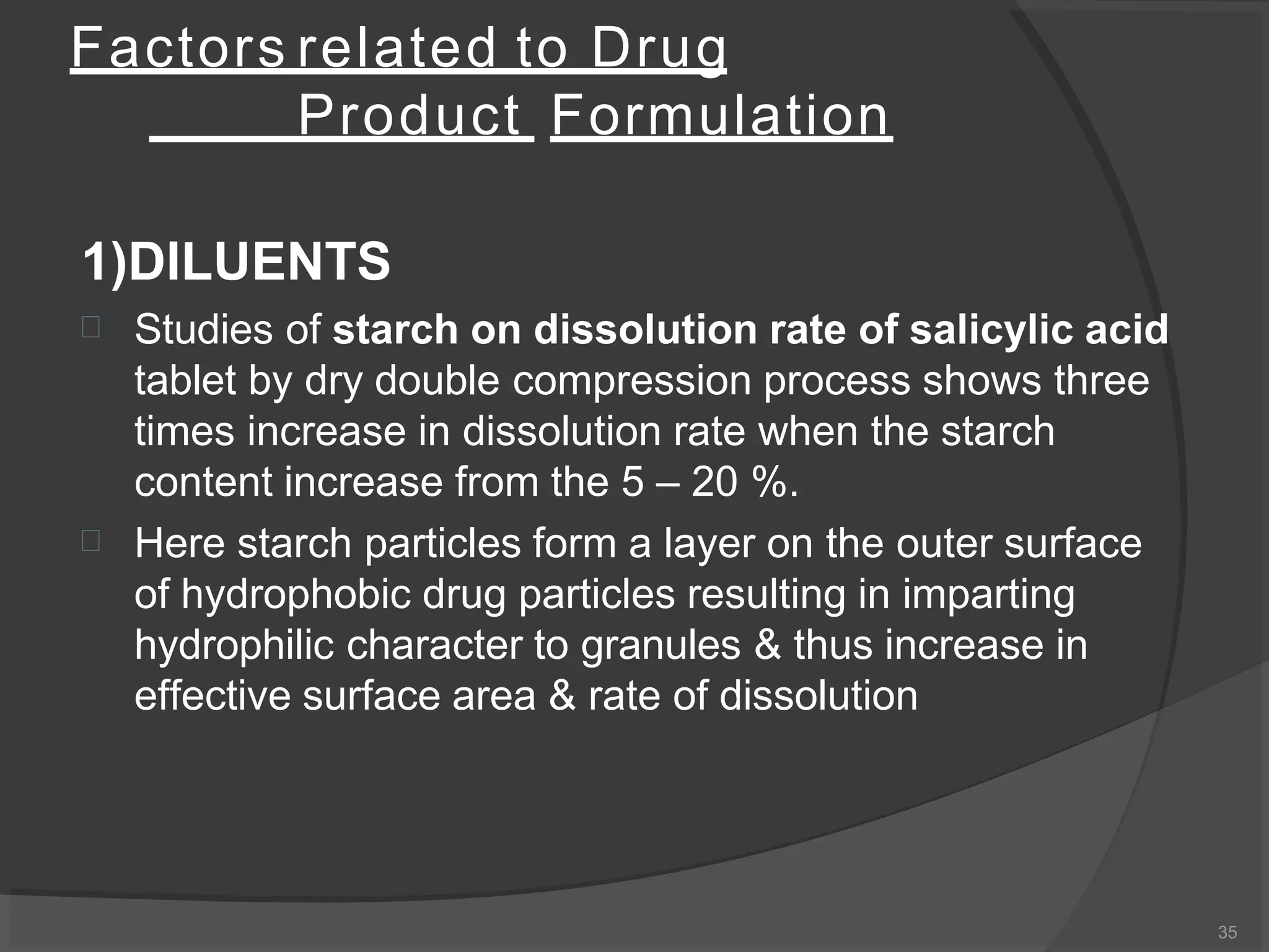 Factors related to Drug
Product Formulation
35
1)DILUENTS


Studies of starch on dissolution rate of salicylic acid
tablet by dry double compression process shows three
times increase in dissolution rate when the starch
content increase from the 5 – 20 %.
Here starch particles form a layer on the outer surface
of hydrophobic drug particles resulting in imparting
hydrophilic character to granules & thus increase in
effective surface area & rate of dissolution
 