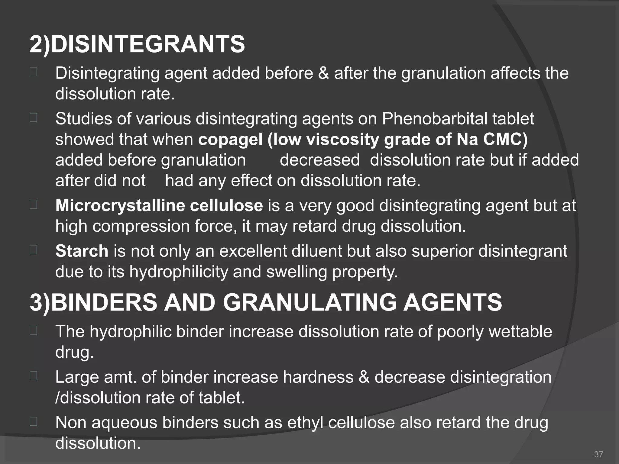 2)DISINTEGRANTS
37


Disintegrating agent added before & after the granulation affects the
dissolution rate.
Studies of various disintegrating agents on Phenobarbital tablet
showed that when copagel (low viscosity grade of Na CMC)
added before granulation decreased dissolution rate but if added
after did not had any effect on dissolution rate.


Microcrystalline cellulose is a very good disintegrating agent but at
high compression force, it may retard drug dissolution.
Starch is not only an excellent diluent but also superior disintegrant
due to its hydrophilicity and swelling property.
3)BINDERS AND GRANULATING AGENTS



The hydrophilic binder increase dissolution rate of poorly wettable
drug.
Large amt. of binder increase hardness & decrease disintegration
/dissolution rate of tablet.
Non aqueous binders such as ethyl cellulose also retard the drug
dissolution.
 