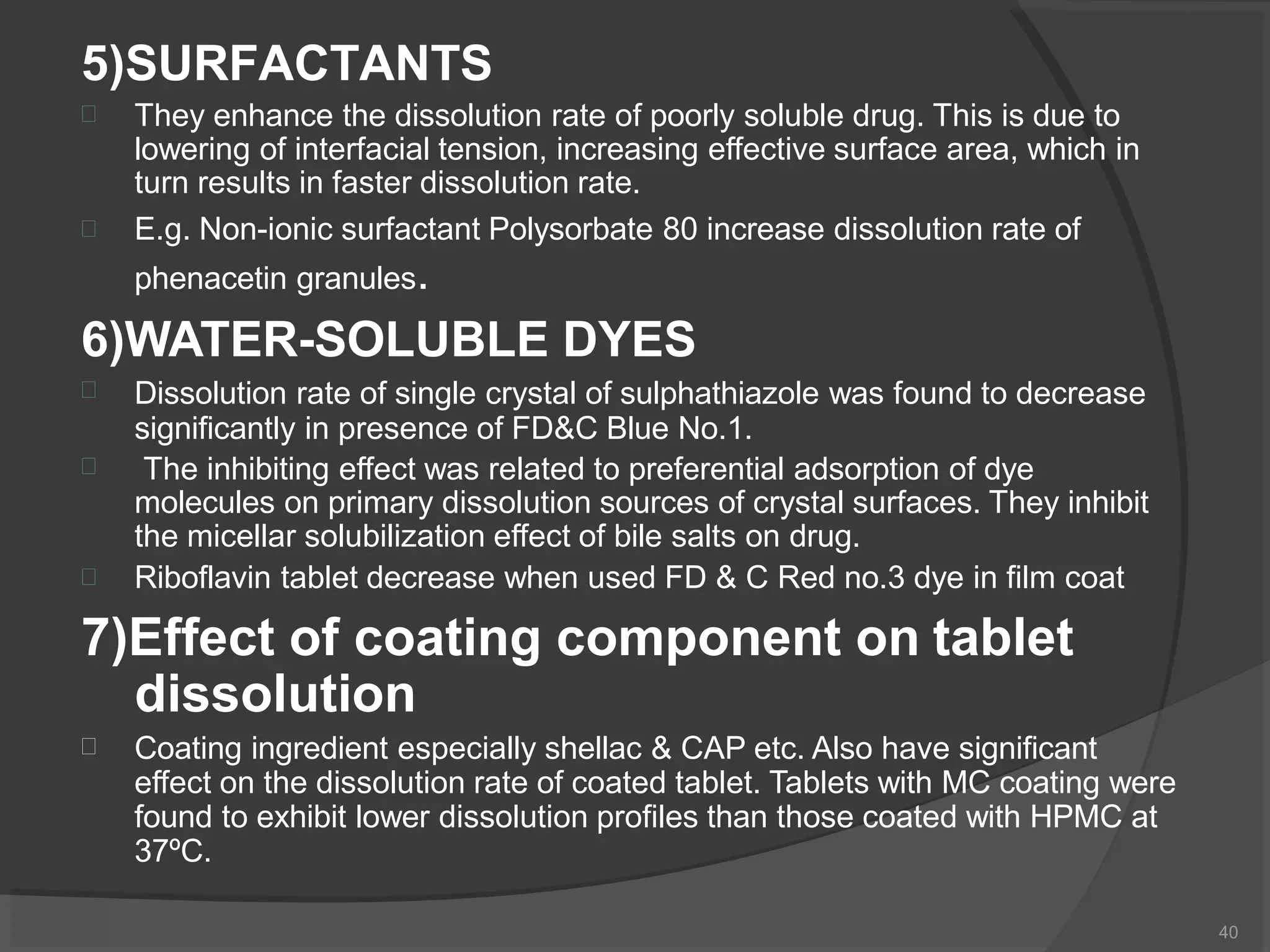 5)SURFACTANTS
40


They enhance the dissolution rate of poorly soluble drug. This is due to
lowering of interfacial tension, increasing effective surface area, which in
turn results in faster dissolution rate.
E.g. Non-ionic surfactant Polysorbate 80 increase dissolution rate of
phenacetin granules.
6)WATER-SOLUBLE DYES



Dissolution rate of single crystal of sulphathiazole was found to decrease
significantly in presence of FD&C Blue No.1.
The inhibiting effect was related to preferential adsorption of dye
molecules on primary dissolution sources of crystal surfaces. They inhibit
the micellar solubilization effect of bile salts on drug.
Riboflavin tablet decrease when used FD & C Red no.3 dye in film coat
7)Effect of coating component on tablet
dissolution
 Coating ingredient especially shellac & CAP etc. Also have significant
effect on the dissolution rate of coated tablet. Tablets with MC coating were
found to exhibit lower dissolution profiles than those coated with HPMC at
37ºC.
 