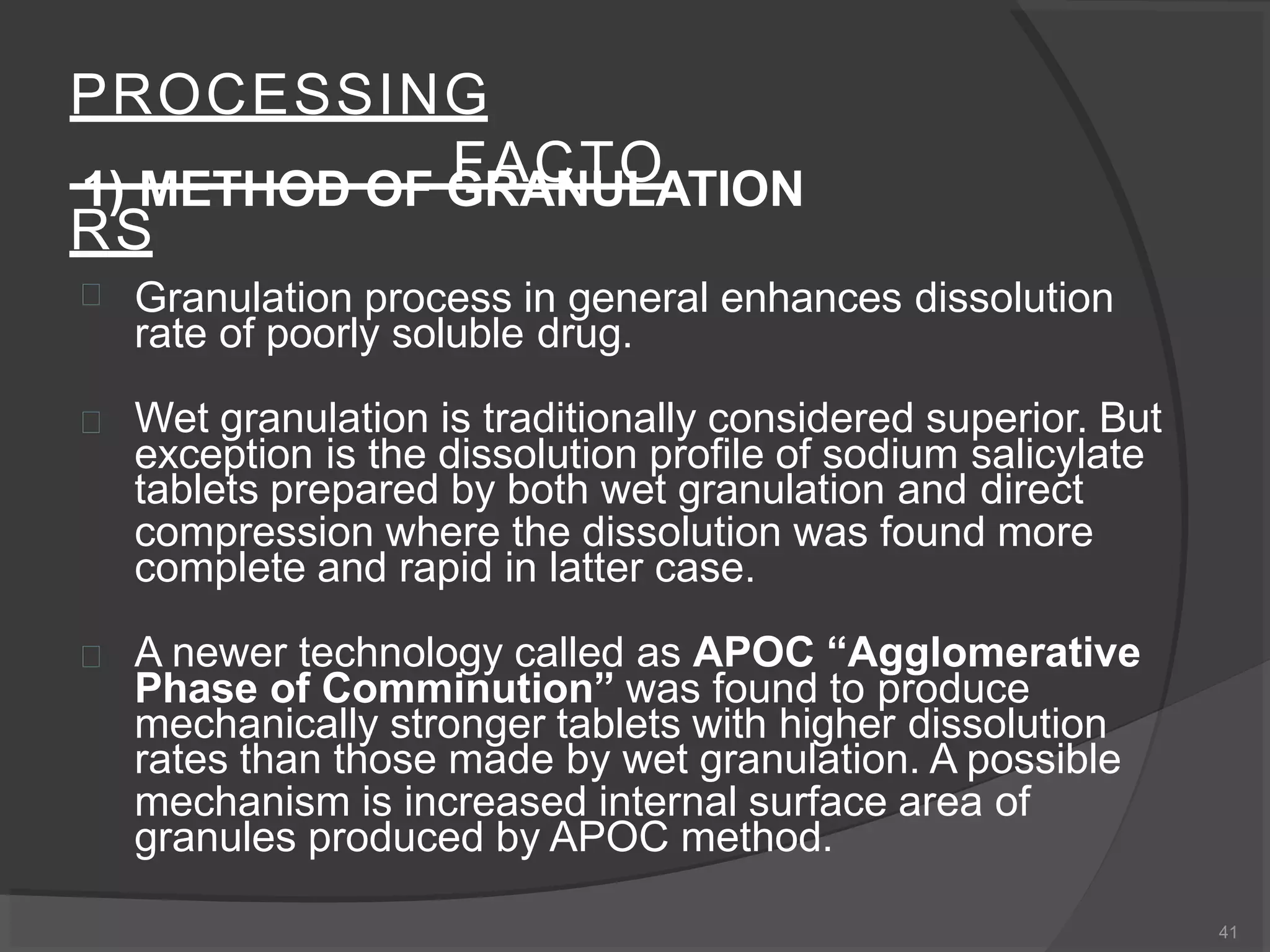 PROCESSING
FACTO
RS
41
1) METHOD OF GRANULATION
 Granulation process in general enhances dissolution
rate of poorly soluble drug.
 Wet granulation is traditionally considered superior. But
exception is the dissolution profile of sodium salicylate
tablets prepared by both wet granulation and direct
compression where the dissolution was found more
complete and rapid in latter case.
 A newer technology called as APOC “Agglomerative
Phase of Comminution” was found to produce
mechanically stronger tablets with higher dissolution
rates than those made by wet granulation. A possible
mechanism is increased internal surface area of
granules produced by APOC method.
 