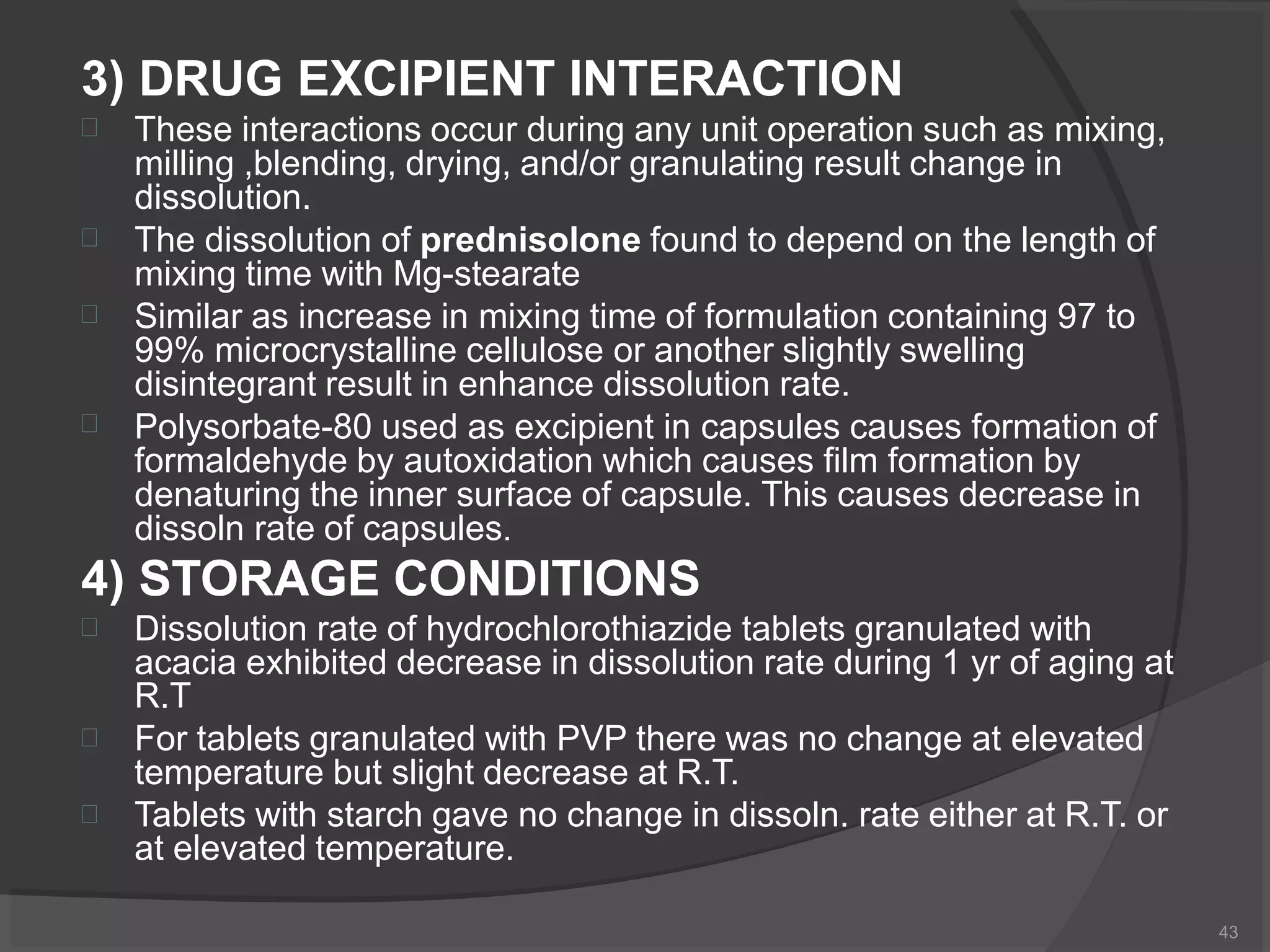 3) DRUG EXCIPIENT INTERACTION
43




These interactions occur during any unit operation such as mixing,
milling ,blending, drying, and/or granulating result change in
dissolution.
The dissolution of prednisolone found to depend on the length of
mixing time with Mg-stearate
Similar as increase in mixing time of formulation containing 97 to
99% microcrystalline cellulose or another slightly swelling
disintegrant result in enhance dissolution rate.
Polysorbate-80 used as excipient in capsules causes formation of
formaldehyde by autoxidation which causes film formation by
denaturing the inner surface of capsule. This causes decrease in
dissoln rate of capsules.
4) STORAGE CONDITIONS



Dissolution rate of hydrochlorothiazide tablets granulated with
acacia exhibited decrease in dissolution rate during 1 yr of aging at
R.T
For tablets granulated with PVP there was no change at elevated
temperature but slight decrease at R.T.
Tablets with starch gave no change in dissoln. rate either at R.T. or
at elevated temperature.
 