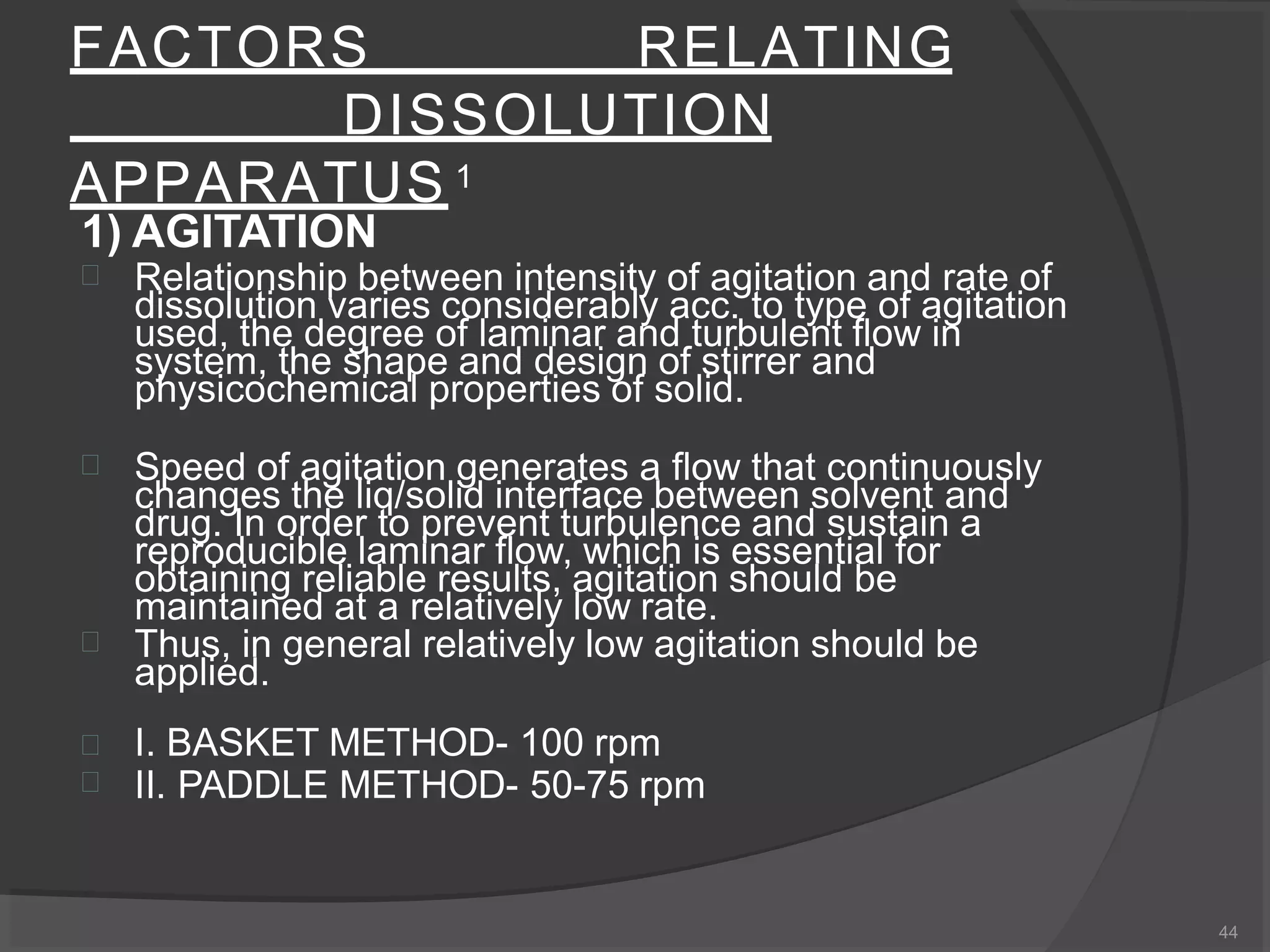 FACTORS RELATING
DISSOLUTION
APPARATUS 1
44
1) AGITATION
 Relationship between intensity of agitation and rate of
dissolution varies considerably acc. to type of agitation
used, the degree of laminar and turbulent flow in
system, the shape and design of stirrer and
physicochemical properties of solid.
 Speed of agitation generates a flow that continuously
changes the liq/solid interface between solvent and
drug. In order to prevent turbulence and sustain a
reproducible laminar flow, which is essential for
obtaining reliable results, agitation should be
maintained at a relatively low rate.
 Thus, in general relatively low agitation should be


applied.
I. BASKET METHOD- 100 rpm
II. PADDLE METHOD- 50-75 rpm
 