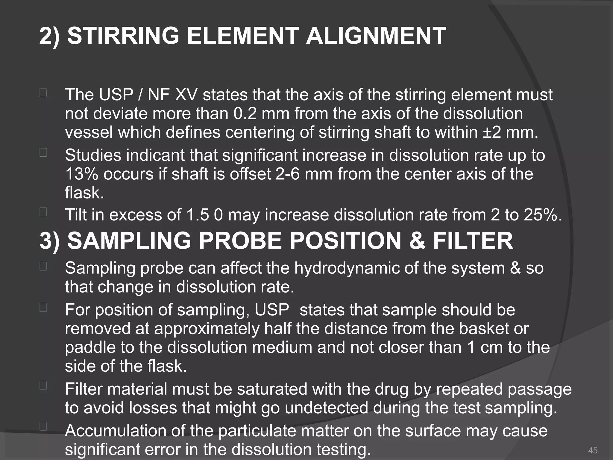 2) STIRRING ELEMENT ALIGNMENT



The USP / NF XV states that the axis of the stirring element must
not deviate more than 0.2 mm from the axis of the dissolution
vessel which defines centering of stirring shaft to within ±2 mm.
Studies indicant that significant increase in dissolution rate up to
13% occurs if shaft is offset 2-6 mm from the center axis of the
flask.
Tilt in excess of 1.5 0 may increase dissolution rate from 2 to 25%.
3) SAMPLING PROBE POSITION & FILTER




Sampling probe can affect the hydrodynamic of the system & so
that change in dissolution rate.
For position of sampling, USP states that sample should be
removed at approximately half the distance from the basket or
paddle to the dissolution medium and not closer than 1 cm to the
side of the flask.
Filter material must be saturated with the drug by repeated passage
to avoid losses that might go undetected during the test sampling.
Accumulation of the particulate matter on the surface may cause
significant error in the dissolution testing. 45
 