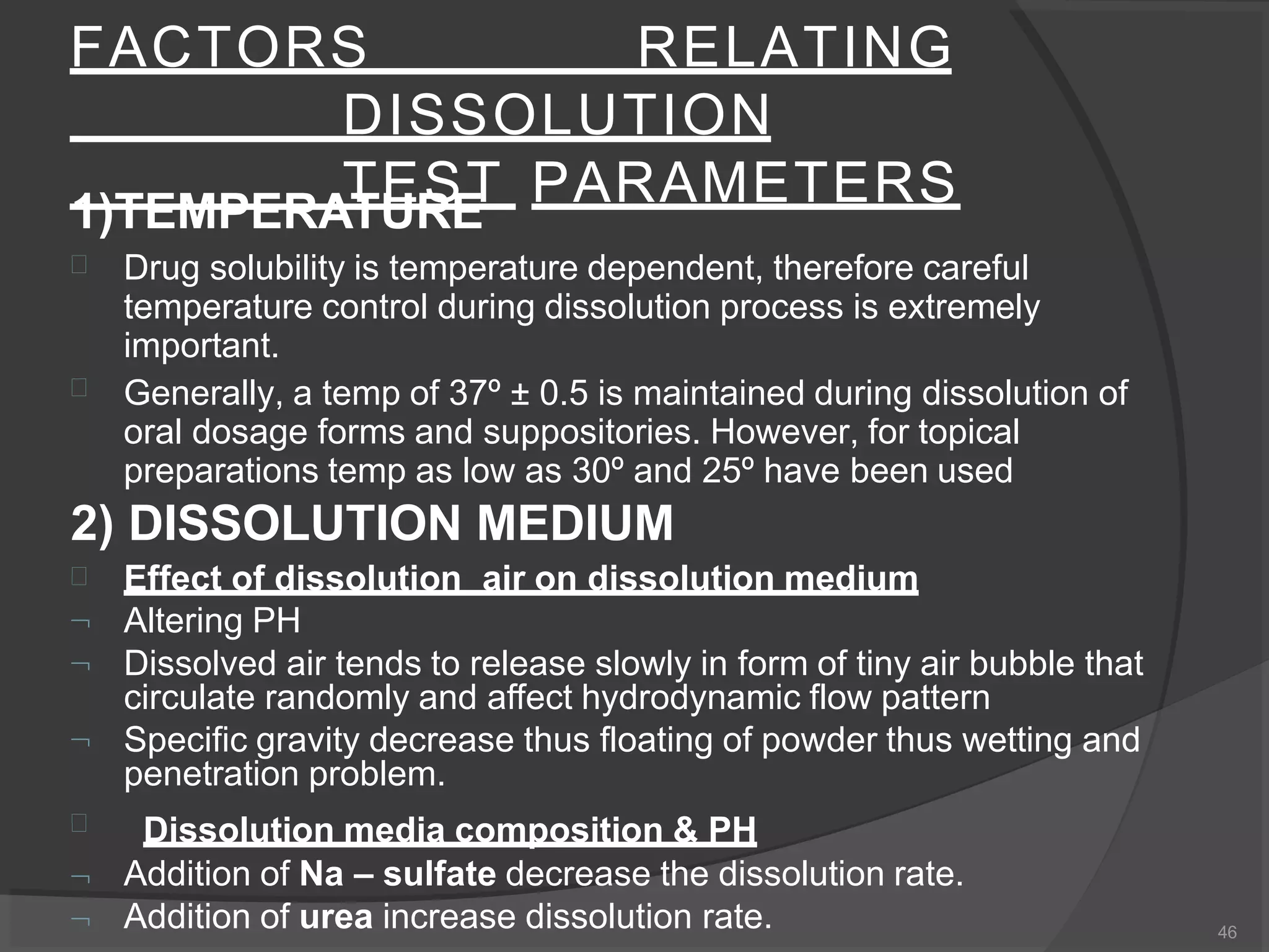 FACTORS RELATING
DISSOLUTION
TEST PARAMETERS1)TEMPERATURE


Drug solubility is temperature dependent, therefore careful
temperature control during dissolution process is extremely
important.
Generally, a temp of 37º ± 0.5 is maintained during dissolution of
oral dosage forms and suppositories. However, for topical
preparations temp as low as 30º and 25º have been used
2) DISSOLUTION MEDIUM







Effect of dissolution air on dissolution medium
Altering PH
Dissolved air tends to release slowly in form of tiny air bubble that
circulate randomly and affect hydrodynamic flow pattern
Specific gravity decrease thus floating of powder thus wetting and
penetration problem.
Dissolution media composition & PH
Addition of Na – sulfate decrease the dissolution rate.
Addition of urea increase dissolution rate. 46
 
