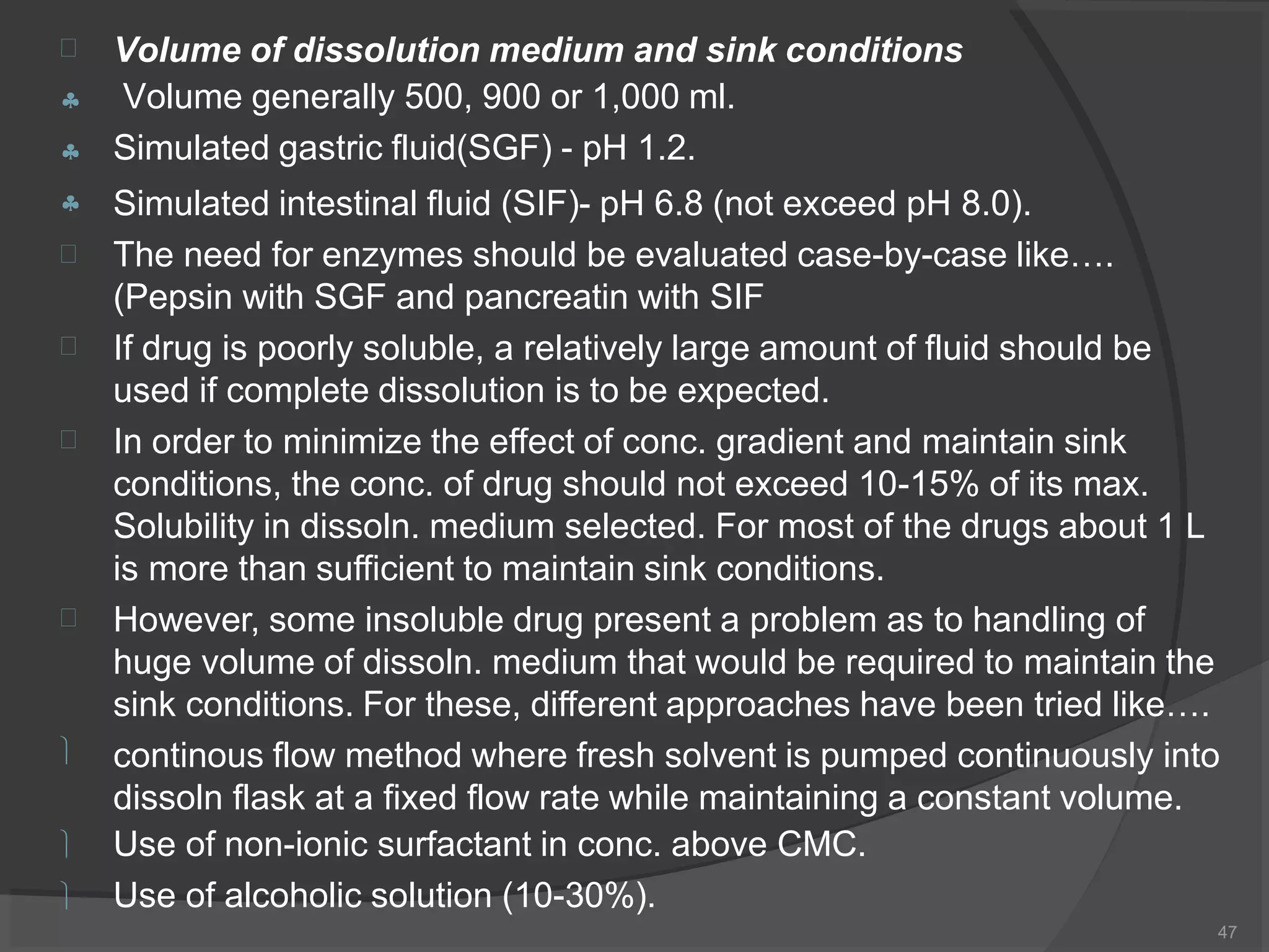 Volume of dissolution medium and sink conditions
Volume generally 500, 900 or 1,000 ml.
Simulated gastric fluid(SGF) - pH 1.2.
47











Simulated intestinal fluid (SIF)- pH 6.8 (not exceed pH 8.0).
The need for enzymes should be evaluated case-by-case like….
(Pepsin with SGF and pancreatin with SIF
If drug is poorly soluble, a relatively large amount of fluid should be
used if complete dissolution is to be expected.
In order to minimize the effect of conc. gradient and maintain sink
conditions, the conc. of drug should not exceed 10-15% of its max.
Solubility in dissoln. medium selected. For most of the drugs about 1 L
is more than sufficient to maintain sink conditions.
However, some insoluble drug present a problem as to handling of
huge volume of dissoln. medium that would be required to maintain the
sink conditions. For these, different approaches have been tried like….
continous flow method where fresh solvent is pumped continuously into
dissoln flask at a fixed flow rate while maintaining a constant volume.
Use of non-ionic surfactant in conc. above CMC.
Use of alcoholic solution (10-30%).
 