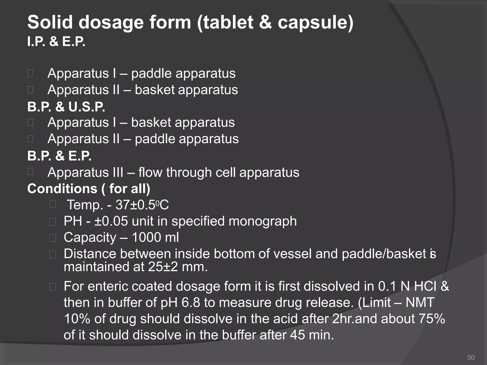 Solid dosage form (tablet & capsule)
I.P. & E.P.


Apparatus I – paddle apparatus
Apparatus II – basket apparatus
B.P. & U.S.P.


Apparatus I – basket apparatus
Apparatus II – paddle apparatus
B.P. & E.P.
 Apparatus III – flow through cell apparatus
Conditions ( for all)
 Temp. - 37±0.50C
 PH - ±0.05 unit in specified monograph
 Capacity – 1000 ml
 Distance between inside bottom of vessel and paddle/basket is
maintained at 25±2 mm.
 For enteric coated dosage form it is first dissolved in 0.1 N HCl &
then in buffer of pH 6.8 to measure drug release. (Limit – NMT
10% of drug should dissolve in the acid after 2hr.and about 75%
of it should dissolve in the buffer after 45 min.
50
 