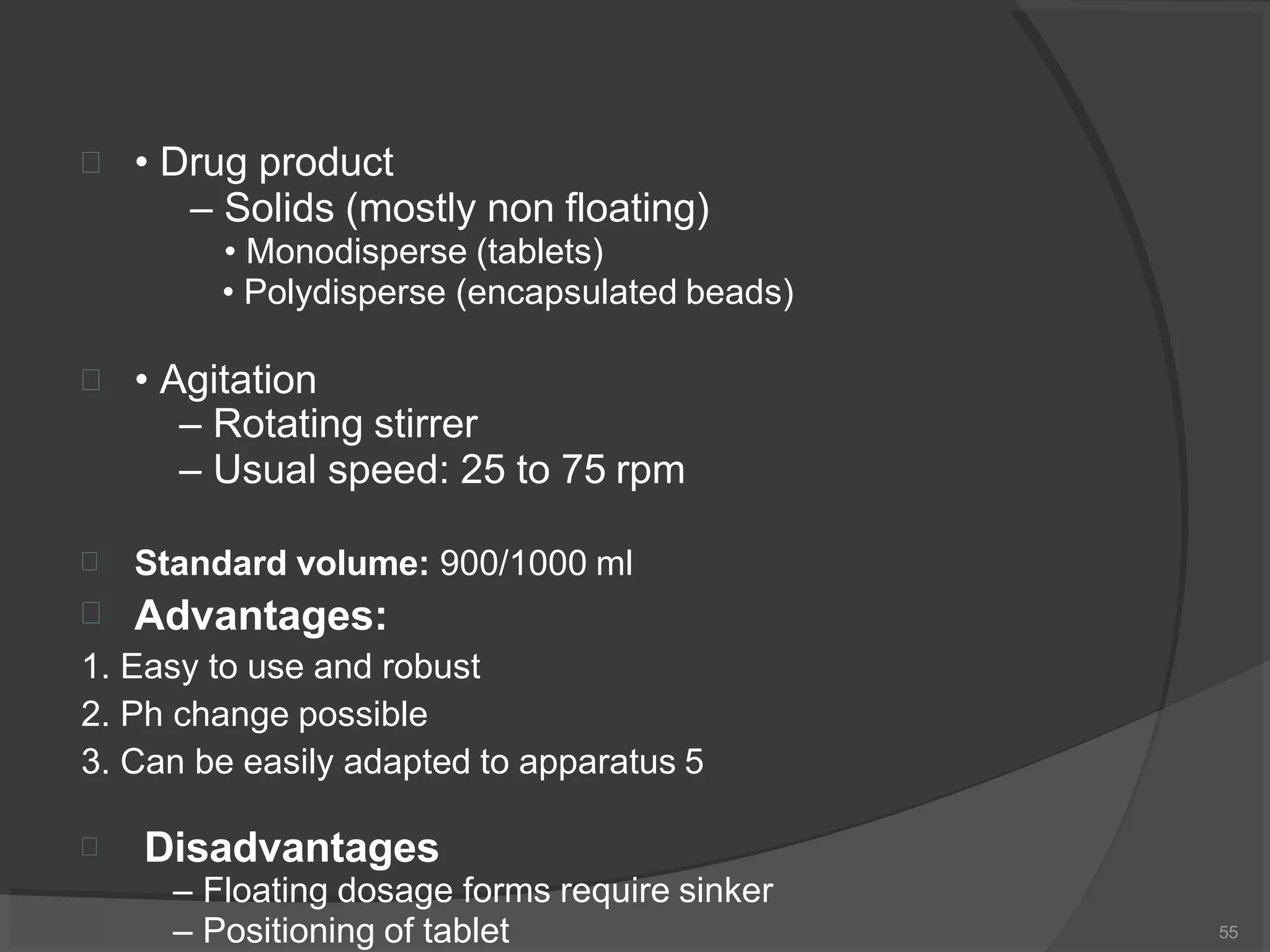  • Drug product
– Solids (mostly non floating)
• Monodisperse (tablets)
• Polydisperse (encapsulated beads)
 • Agitation
– Rotating stirrer
– Usual speed: 25 to 75 rpm


Standard volume: 900/1000 ml
Advantages:
1. Easy to use and robust
2. Ph change possible
3. Can be easily adapted to apparatus 5
 Disadvantages
– Floating dosage forms require sinker
– Positioning of tablet 55
 