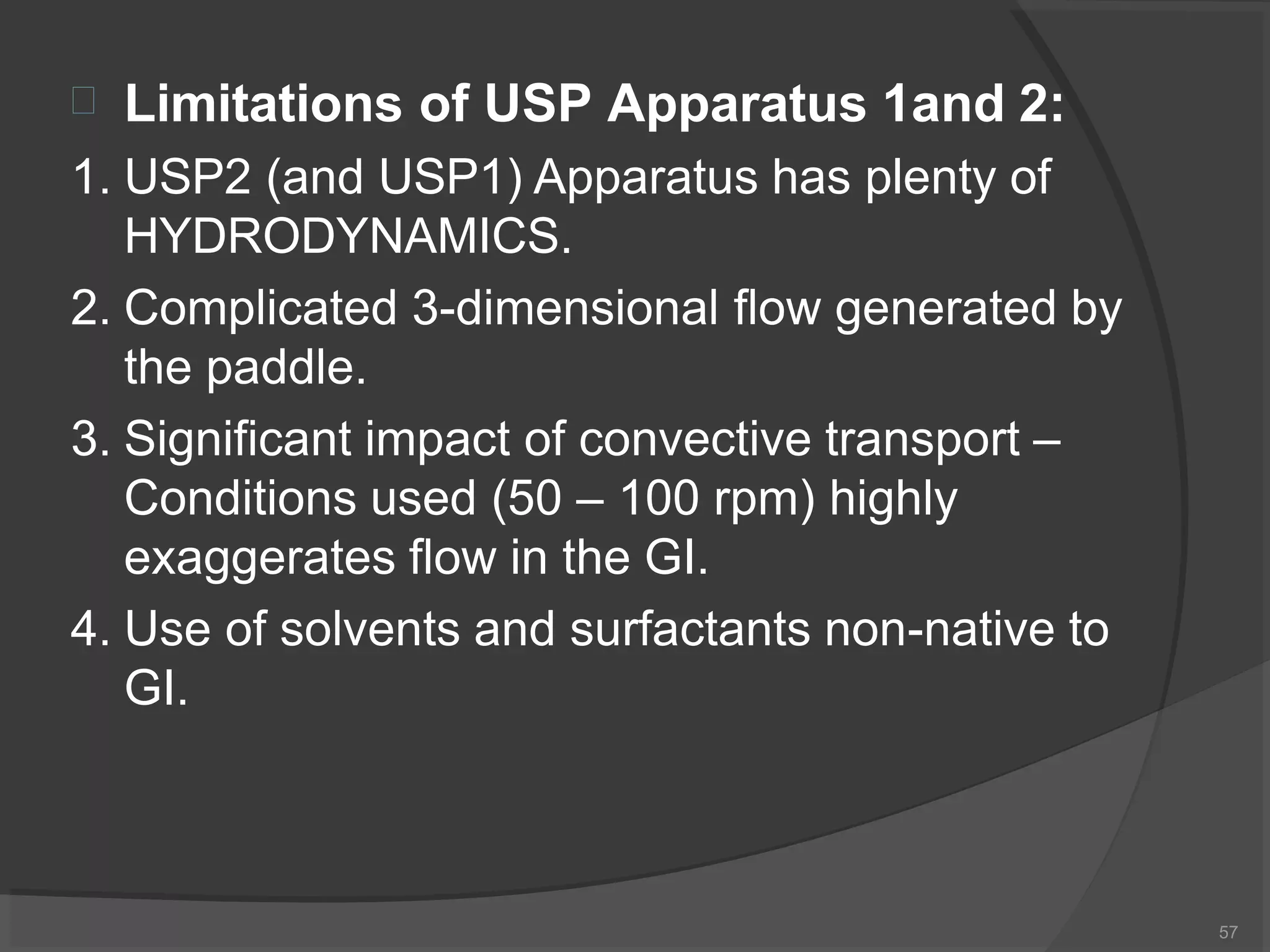 
57
Limitations of USP Apparatus 1and 2:
1. USP2 (and USP1) Apparatus has plenty of
HYDRODYNAMICS.
2. Complicated 3-dimensional flow generated by
the paddle.
3. Significant impact of convective transport –
Conditions used (50 – 100 rpm) highly
exaggerates flow in the GI.
4. Use of solvents and surfactants non-native to
GI.
 