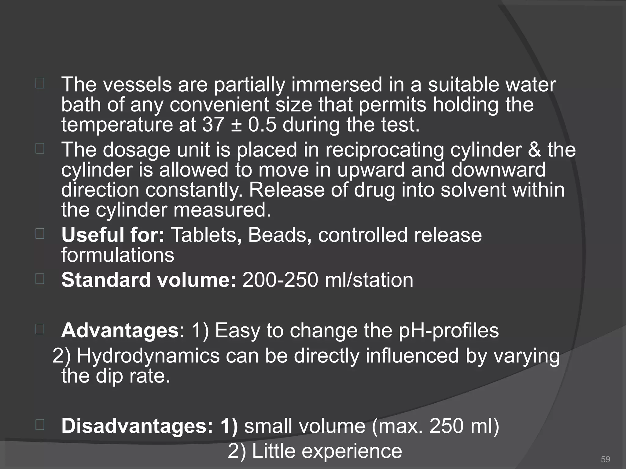  The vessels are partially immersed in a suitable water
bath of any convenient size that permits holding the
temperature at 37 ± 0.5 during the test.



The dosage unit is placed in reciprocating cylinder & the
cylinder is allowed to move in upward and downward
direction constantly. Release of drug into solvent within
the cylinder measured.
Useful for: Tablets, Beads, controlled release
formulations
Standard volume: 200-250 ml/station
 Advantages: 1) Easy to change the pH-profiles
2) Hydrodynamics can be directly influenced by varying
the dip rate.
 Disadvantages: 1) small volume (max. 250 ml)
2) Little experience 59
 