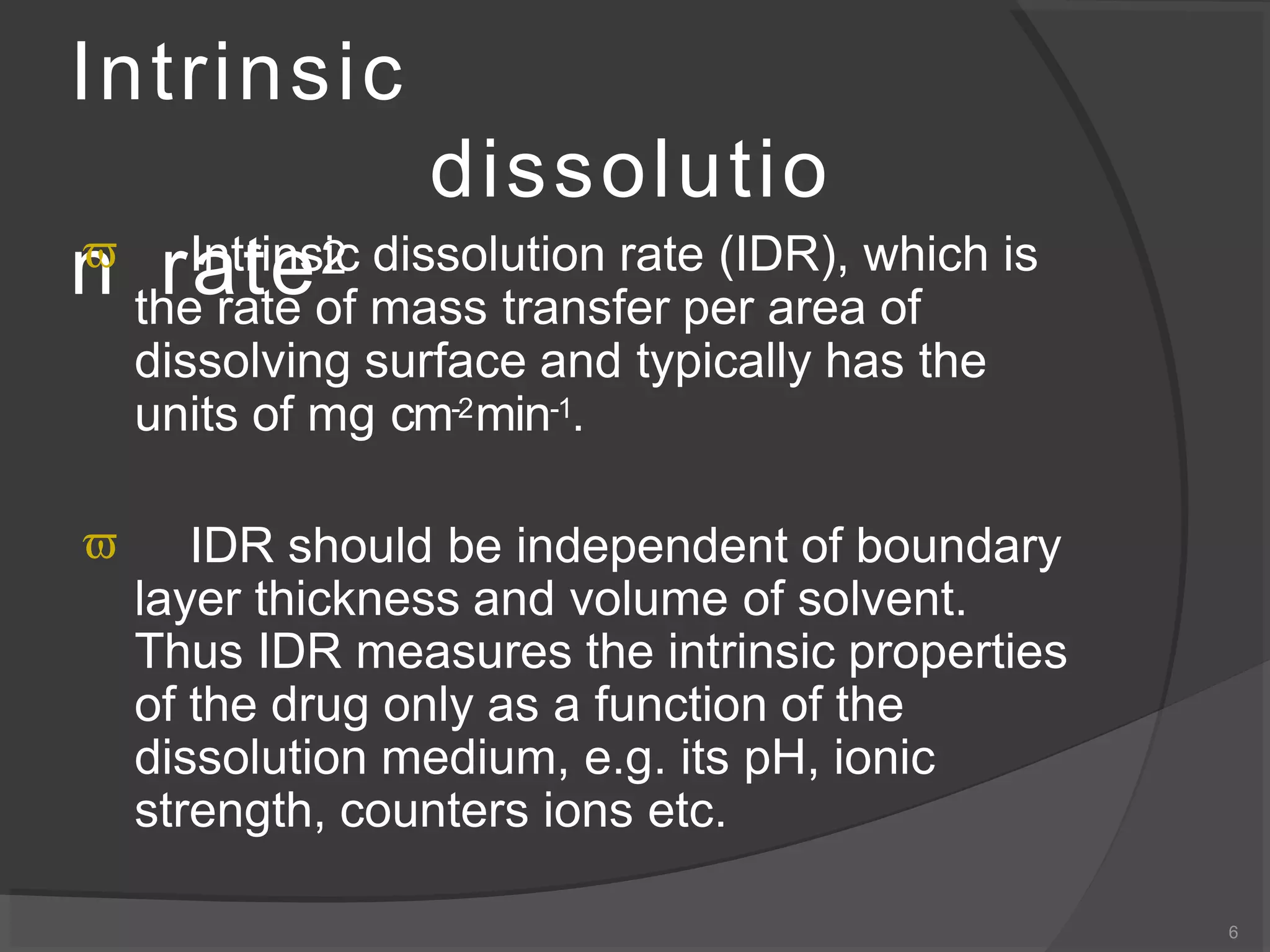 Intrinsic
dissolutio
n rate2
6
 Intrinsic dissolution rate (IDR), which is
the rate of mass transfer per area of
dissolving surface and typically has the
units of mg cm-2min-1.
 IDR should be independent of boundary
layer thickness and volume of solvent.
Thus IDR measures the intrinsic properties
of the drug only as a function of the
dissolution medium, e.g. its pH, ionic
strength, counters ions etc.
 