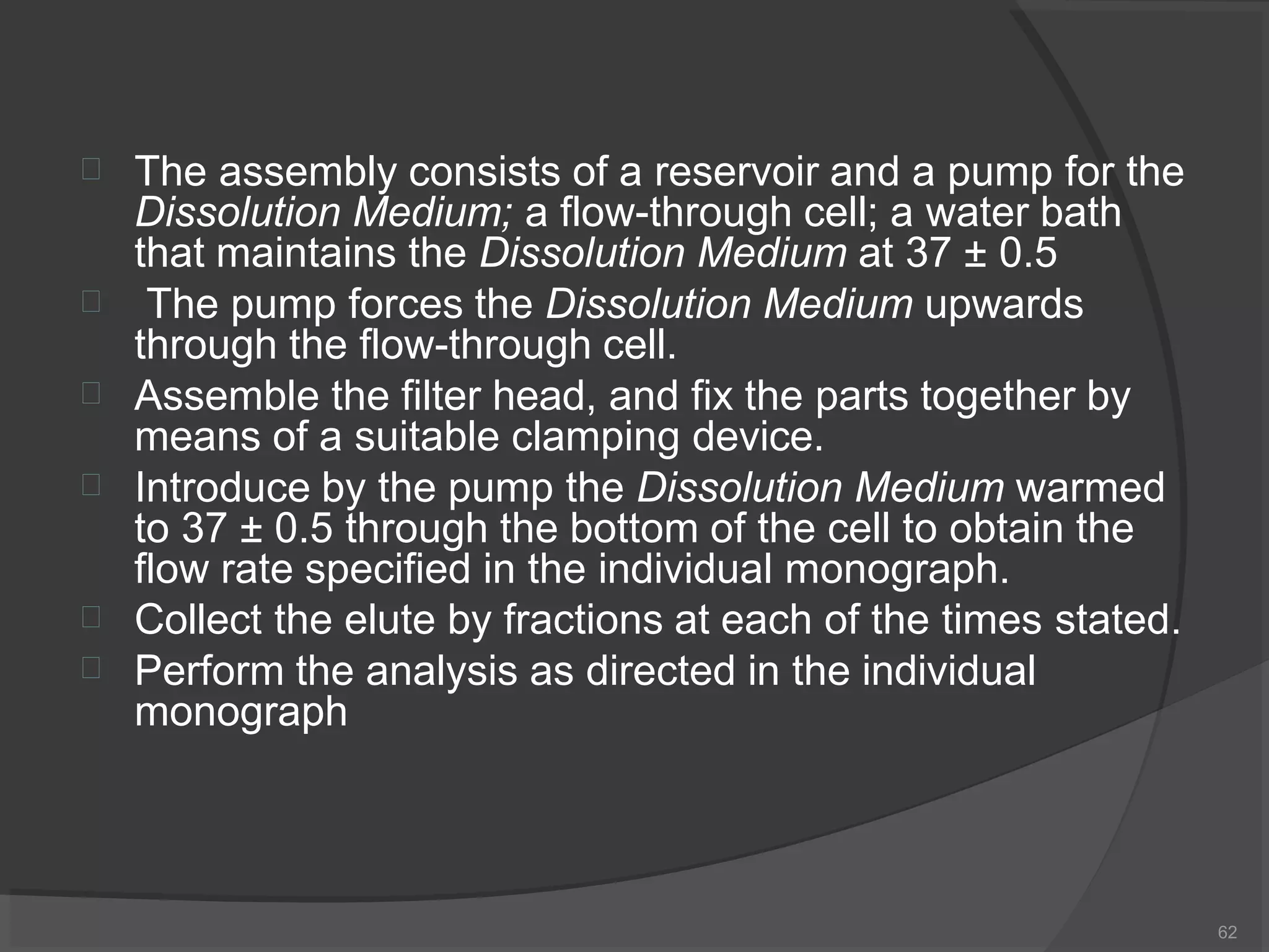 
62
The assembly consists of a reservoir and a pump for the
Dissolution Medium; a flow-through cell; a water bath
that maintains the Dissolution Medium at 37 ± 0.5





The pump forces the Dissolution Medium upwards
through the flow-through cell.
Assemble the filter head, and fix the parts together by
means of a suitable clamping device.
Introduce by the pump the Dissolution Medium warmed
to 37 ± 0.5 through the bottom of the cell to obtain the
flow rate specified in the individual monograph.
Collect the elute by fractions at each of the times stated.
Perform the analysis as directed in the individual
monograph
 