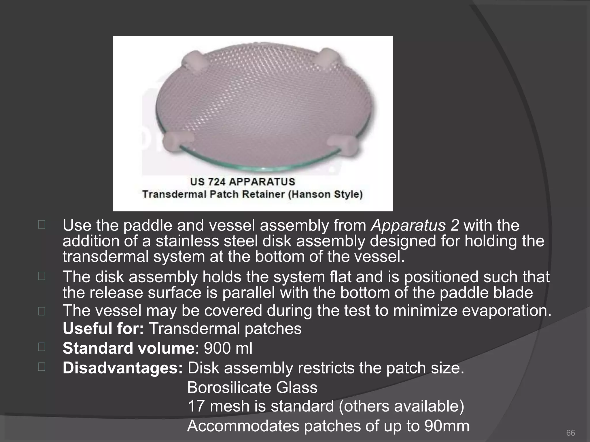  Use the paddle and vessel assembly from Apparatus 2 with the
addition of a stainless steel disk assembly designed for holding the
transdermal system at the bottom of the vessel.




The disk assembly holds the system flat and is positioned such that
the release surface is parallel with the bottom of the paddle blade
The vessel may be covered during the test to minimize evaporation.
Useful for: Transdermal patches
Standard volume: 900 ml
Disadvantages: Disk assembly restricts the patch size.
Borosilicate Glass
17 mesh is standard (others available)
Accommodates patches of up to 90mm 66
 